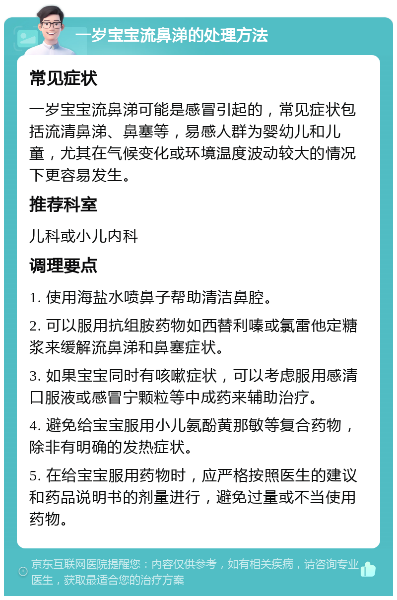 一岁宝宝流鼻涕的处理方法 常见症状 一岁宝宝流鼻涕可能是感冒引起的，常见症状包括流清鼻涕、鼻塞等，易感人群为婴幼儿和儿童，尤其在气候变化或环境温度波动较大的情况下更容易发生。 推荐科室 儿科或小儿内科 调理要点 1. 使用海盐水喷鼻子帮助清洁鼻腔。 2. 可以服用抗组胺药物如西替利嗪或氯雷他定糖浆来缓解流鼻涕和鼻塞症状。 3. 如果宝宝同时有咳嗽症状，可以考虑服用感清口服液或感冒宁颗粒等中成药来辅助治疗。 4. 避免给宝宝服用小儿氨酚黄那敏等复合药物，除非有明确的发热症状。 5. 在给宝宝服用药物时，应严格按照医生的建议和药品说明书的剂量进行，避免过量或不当使用药物。