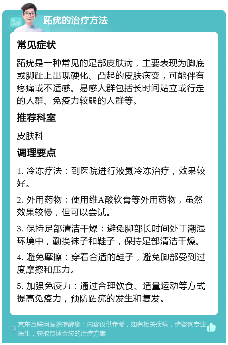 跖疣的治疗方法 常见症状 跖疣是一种常见的足部皮肤病，主要表现为脚底或脚趾上出现硬化、凸起的皮肤病变，可能伴有疼痛或不适感。易感人群包括长时间站立或行走的人群、免疫力较弱的人群等。 推荐科室 皮肤科 调理要点 1. 冷冻疗法：到医院进行液氮冷冻治疗，效果较好。 2. 外用药物：使用维A酸软膏等外用药物，虽然效果较慢，但可以尝试。 3. 保持足部清洁干燥：避免脚部长时间处于潮湿环境中，勤换袜子和鞋子，保持足部清洁干燥。 4. 避免摩擦：穿着合适的鞋子，避免脚部受到过度摩擦和压力。 5. 加强免疫力：通过合理饮食、适量运动等方式提高免疫力，预防跖疣的发生和复发。