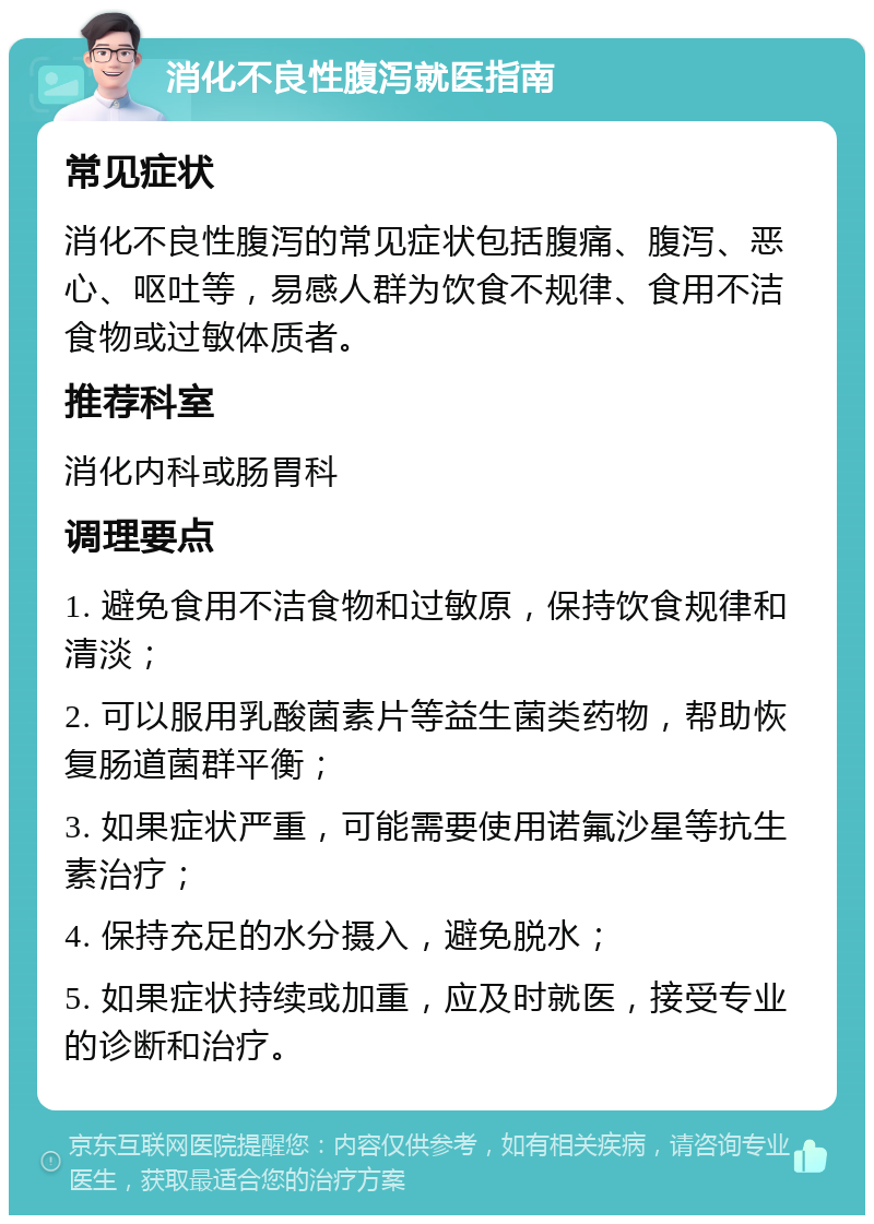 消化不良性腹泻就医指南 常见症状 消化不良性腹泻的常见症状包括腹痛、腹泻、恶心、呕吐等，易感人群为饮食不规律、食用不洁食物或过敏体质者。 推荐科室 消化内科或肠胃科 调理要点 1. 避免食用不洁食物和过敏原，保持饮食规律和清淡； 2. 可以服用乳酸菌素片等益生菌类药物，帮助恢复肠道菌群平衡； 3. 如果症状严重，可能需要使用诺氟沙星等抗生素治疗； 4. 保持充足的水分摄入，避免脱水； 5. 如果症状持续或加重，应及时就医，接受专业的诊断和治疗。