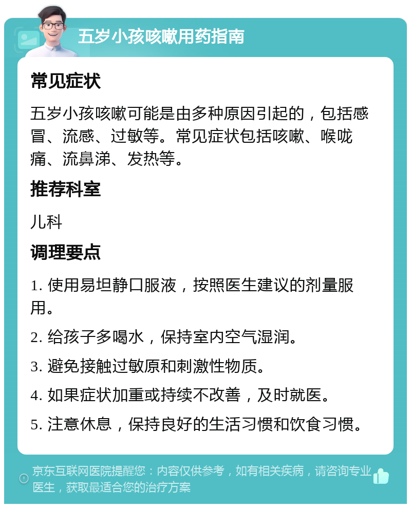 五岁小孩咳嗽用药指南 常见症状 五岁小孩咳嗽可能是由多种原因引起的，包括感冒、流感、过敏等。常见症状包括咳嗽、喉咙痛、流鼻涕、发热等。 推荐科室 儿科 调理要点 1. 使用易坦静口服液，按照医生建议的剂量服用。 2. 给孩子多喝水，保持室内空气湿润。 3. 避免接触过敏原和刺激性物质。 4. 如果症状加重或持续不改善，及时就医。 5. 注意休息，保持良好的生活习惯和饮食习惯。