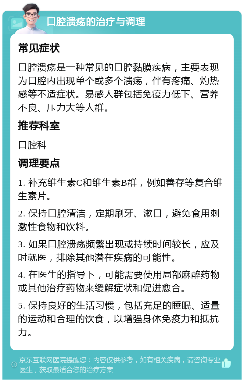 口腔溃疡的治疗与调理 常见症状 口腔溃疡是一种常见的口腔黏膜疾病，主要表现为口腔内出现单个或多个溃疡，伴有疼痛、灼热感等不适症状。易感人群包括免疫力低下、营养不良、压力大等人群。 推荐科室 口腔科 调理要点 1. 补充维生素C和维生素B群，例如善存等复合维生素片。 2. 保持口腔清洁，定期刷牙、漱口，避免食用刺激性食物和饮料。 3. 如果口腔溃疡频繁出现或持续时间较长，应及时就医，排除其他潜在疾病的可能性。 4. 在医生的指导下，可能需要使用局部麻醉药物或其他治疗药物来缓解症状和促进愈合。 5. 保持良好的生活习惯，包括充足的睡眠、适量的运动和合理的饮食，以增强身体免疫力和抵抗力。