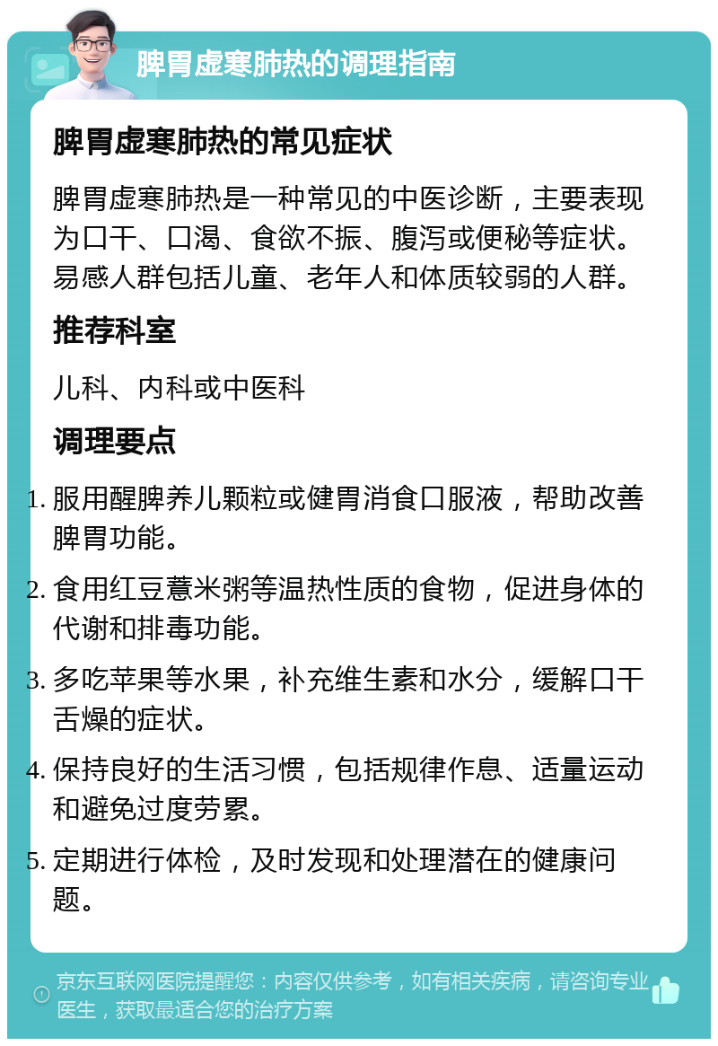 脾胃虚寒肺热的调理指南 脾胃虚寒肺热的常见症状 脾胃虚寒肺热是一种常见的中医诊断，主要表现为口干、口渴、食欲不振、腹泻或便秘等症状。易感人群包括儿童、老年人和体质较弱的人群。 推荐科室 儿科、内科或中医科 调理要点 服用醒脾养儿颗粒或健胃消食口服液，帮助改善脾胃功能。 食用红豆薏米粥等温热性质的食物，促进身体的代谢和排毒功能。 多吃苹果等水果，补充维生素和水分，缓解口干舌燥的症状。 保持良好的生活习惯，包括规律作息、适量运动和避免过度劳累。 定期进行体检，及时发现和处理潜在的健康问题。