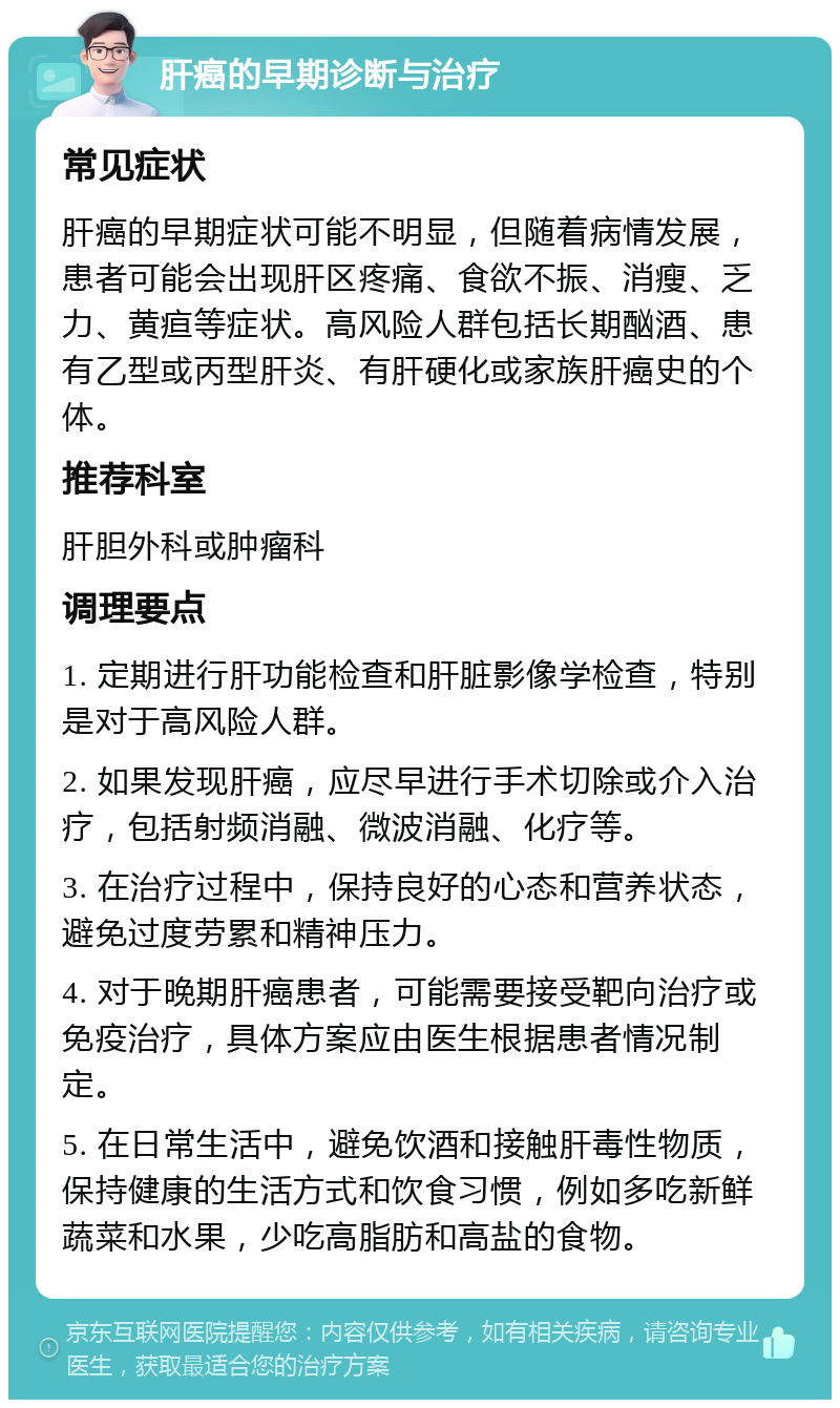 肝癌的早期诊断与治疗 常见症状 肝癌的早期症状可能不明显，但随着病情发展，患者可能会出现肝区疼痛、食欲不振、消瘦、乏力、黄疸等症状。高风险人群包括长期酗酒、患有乙型或丙型肝炎、有肝硬化或家族肝癌史的个体。 推荐科室 肝胆外科或肿瘤科 调理要点 1. 定期进行肝功能检查和肝脏影像学检查，特别是对于高风险人群。 2. 如果发现肝癌，应尽早进行手术切除或介入治疗，包括射频消融、微波消融、化疗等。 3. 在治疗过程中，保持良好的心态和营养状态，避免过度劳累和精神压力。 4. 对于晚期肝癌患者，可能需要接受靶向治疗或免疫治疗，具体方案应由医生根据患者情况制定。 5. 在日常生活中，避免饮酒和接触肝毒性物质，保持健康的生活方式和饮食习惯，例如多吃新鲜蔬菜和水果，少吃高脂肪和高盐的食物。