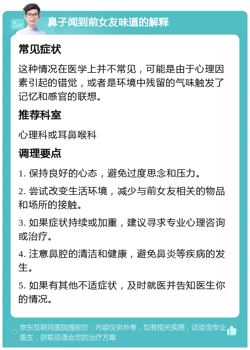 鼻子闻到前女友味道的解释 常见症状 这种情况在医学上并不常见，可能是由于心理因素引起的错觉，或者是环境中残留的气味触发了记忆和感官的联想。 推荐科室 心理科或耳鼻喉科 调理要点 1. 保持良好的心态，避免过度思念和压力。 2. 尝试改变生活环境，减少与前女友相关的物品和场所的接触。 3. 如果症状持续或加重，建议寻求专业心理咨询或治疗。 4. 注意鼻腔的清洁和健康，避免鼻炎等疾病的发生。 5. 如果有其他不适症状，及时就医并告知医生你的情况。