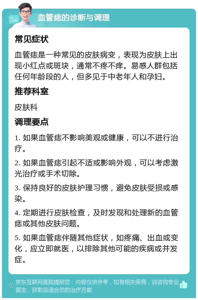 血管痣的诊断与调理 常见症状 血管痣是一种常见的皮肤病变，表现为皮肤上出现小红点或斑块，通常不疼不痒。易感人群包括任何年龄段的人，但多见于中老年人和孕妇。 推荐科室 皮肤科 调理要点 1. 如果血管痣不影响美观或健康，可以不进行治疗。 2. 如果血管痣引起不适或影响外观，可以考虑激光治疗或手术切除。 3. 保持良好的皮肤护理习惯，避免皮肤受损或感染。 4. 定期进行皮肤检查，及时发现和处理新的血管痣或其他皮肤问题。 5. 如果血管痣伴随其他症状，如疼痛、出血或变化，应立即就医，以排除其他可能的疾病或并发症。