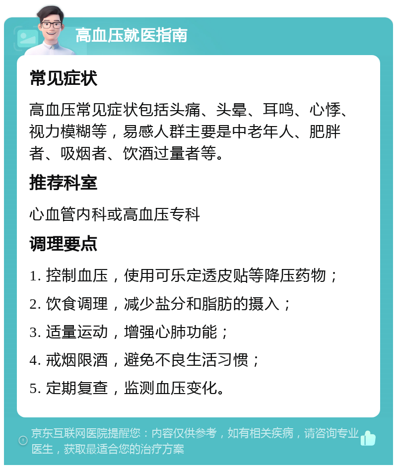 高血压就医指南 常见症状 高血压常见症状包括头痛、头晕、耳鸣、心悸、视力模糊等，易感人群主要是中老年人、肥胖者、吸烟者、饮酒过量者等。 推荐科室 心血管内科或高血压专科 调理要点 1. 控制血压，使用可乐定透皮贴等降压药物； 2. 饮食调理，减少盐分和脂肪的摄入； 3. 适量运动，增强心肺功能； 4. 戒烟限酒，避免不良生活习惯； 5. 定期复查，监测血压变化。