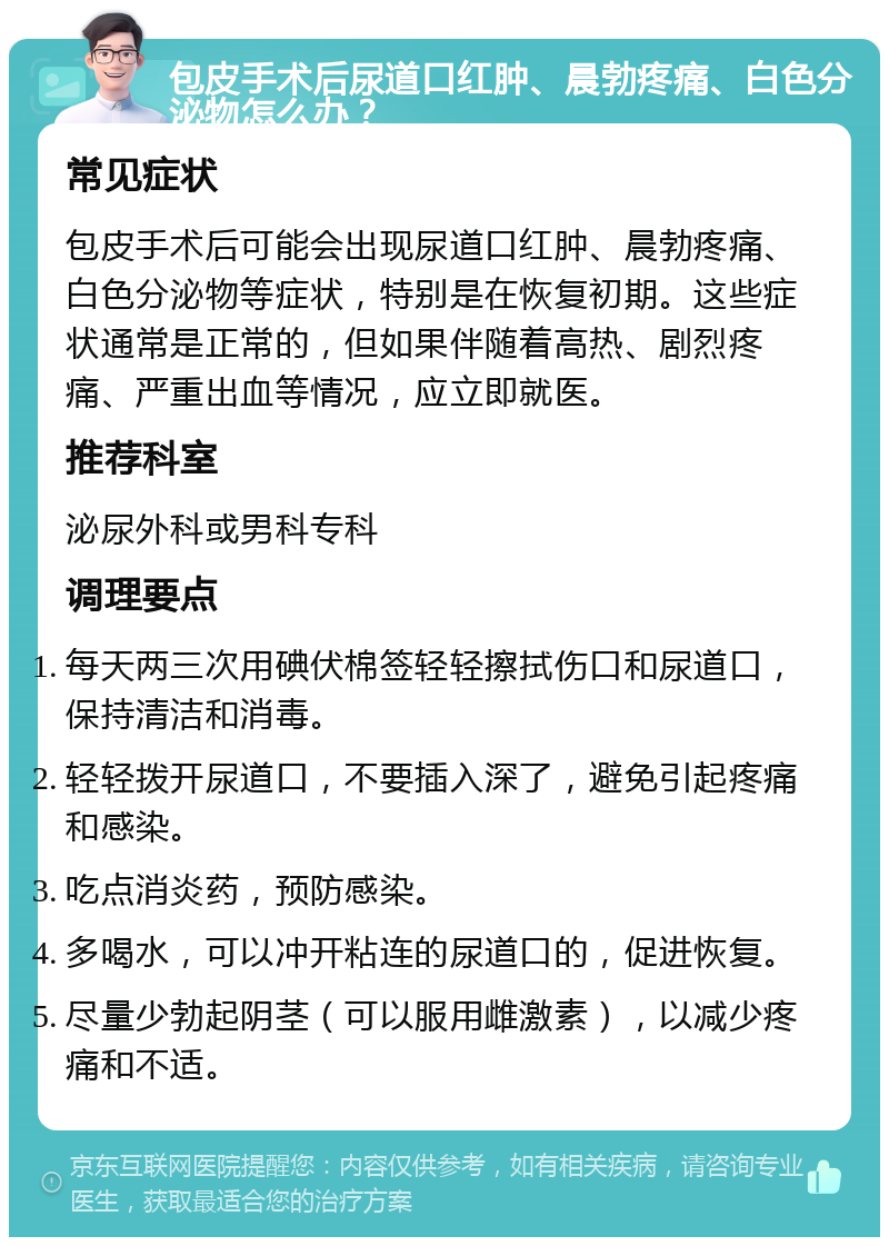 包皮手术后尿道口红肿、晨勃疼痛、白色分泌物怎么办？ 常见症状 包皮手术后可能会出现尿道口红肿、晨勃疼痛、白色分泌物等症状，特别是在恢复初期。这些症状通常是正常的，但如果伴随着高热、剧烈疼痛、严重出血等情况，应立即就医。 推荐科室 泌尿外科或男科专科 调理要点 每天两三次用碘伏棉签轻轻擦拭伤口和尿道口，保持清洁和消毒。 轻轻拨开尿道口，不要插入深了，避免引起疼痛和感染。 吃点消炎药，预防感染。 多喝水，可以冲开粘连的尿道口的，促进恢复。 尽量少勃起阴茎（可以服用雌激素），以减少疼痛和不适。