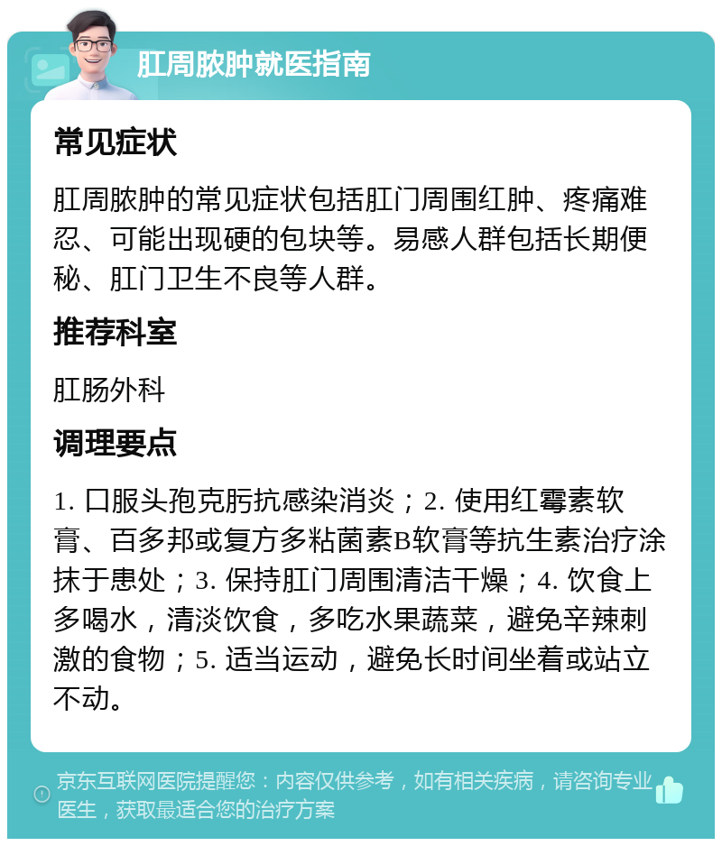 肛周脓肿就医指南 常见症状 肛周脓肿的常见症状包括肛门周围红肿、疼痛难忍、可能出现硬的包块等。易感人群包括长期便秘、肛门卫生不良等人群。 推荐科室 肛肠外科 调理要点 1. 口服头孢克肟抗感染消炎；2. 使用红霉素软膏、百多邦或复方多粘菌素B软膏等抗生素治疗涂抹于患处；3. 保持肛门周围清洁干燥；4. 饮食上多喝水，清淡饮食，多吃水果蔬菜，避免辛辣刺激的食物；5. 适当运动，避免长时间坐着或站立不动。