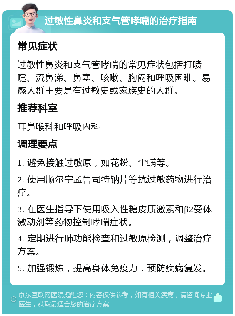 过敏性鼻炎和支气管哮喘的治疗指南 常见症状 过敏性鼻炎和支气管哮喘的常见症状包括打喷嚏、流鼻涕、鼻塞、咳嗽、胸闷和呼吸困难。易感人群主要是有过敏史或家族史的人群。 推荐科室 耳鼻喉科和呼吸内科 调理要点 1. 避免接触过敏原，如花粉、尘螨等。 2. 使用顺尔宁孟鲁司特钠片等抗过敏药物进行治疗。 3. 在医生指导下使用吸入性糖皮质激素和β2受体激动剂等药物控制哮喘症状。 4. 定期进行肺功能检查和过敏原检测，调整治疗方案。 5. 加强锻炼，提高身体免疫力，预防疾病复发。