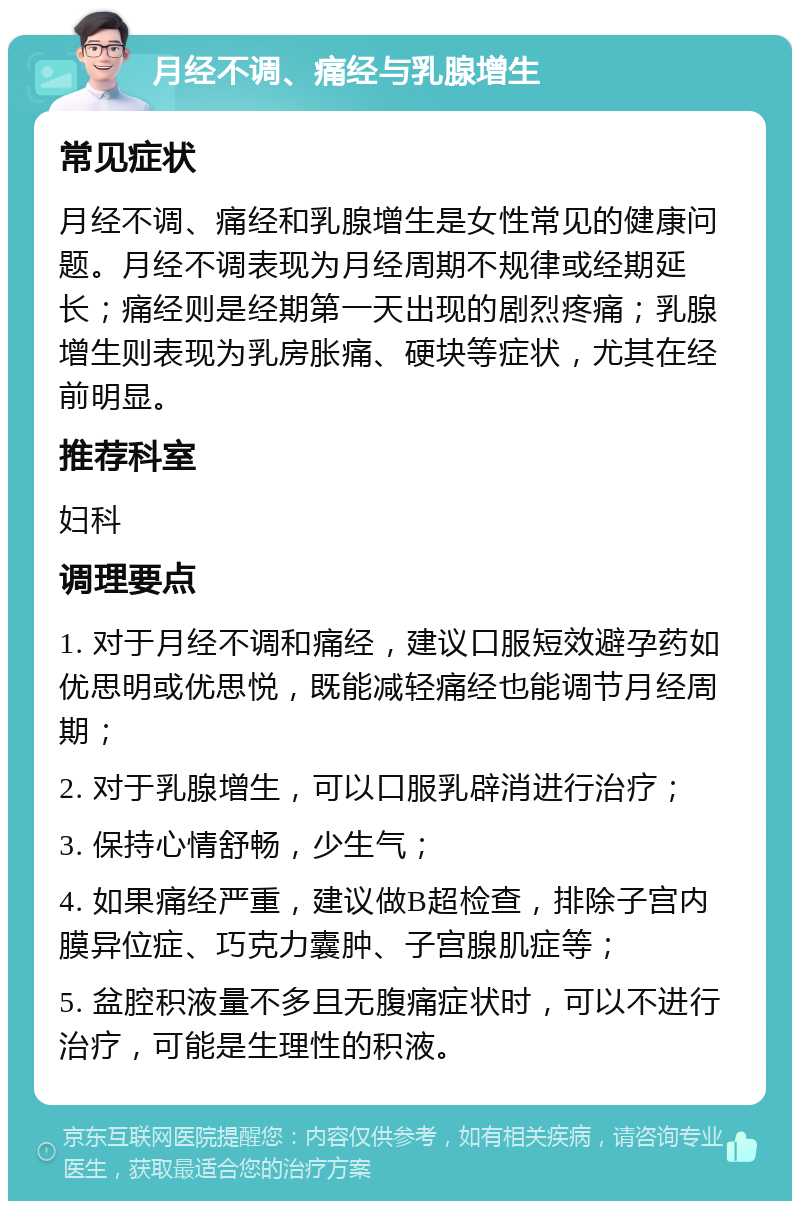 月经不调、痛经与乳腺增生 常见症状 月经不调、痛经和乳腺增生是女性常见的健康问题。月经不调表现为月经周期不规律或经期延长；痛经则是经期第一天出现的剧烈疼痛；乳腺增生则表现为乳房胀痛、硬块等症状，尤其在经前明显。 推荐科室 妇科 调理要点 1. 对于月经不调和痛经，建议口服短效避孕药如优思明或优思悦，既能减轻痛经也能调节月经周期； 2. 对于乳腺增生，可以口服乳辟消进行治疗； 3. 保持心情舒畅，少生气； 4. 如果痛经严重，建议做B超检查，排除子宫内膜异位症、巧克力囊肿、子宫腺肌症等； 5. 盆腔积液量不多且无腹痛症状时，可以不进行治疗，可能是生理性的积液。