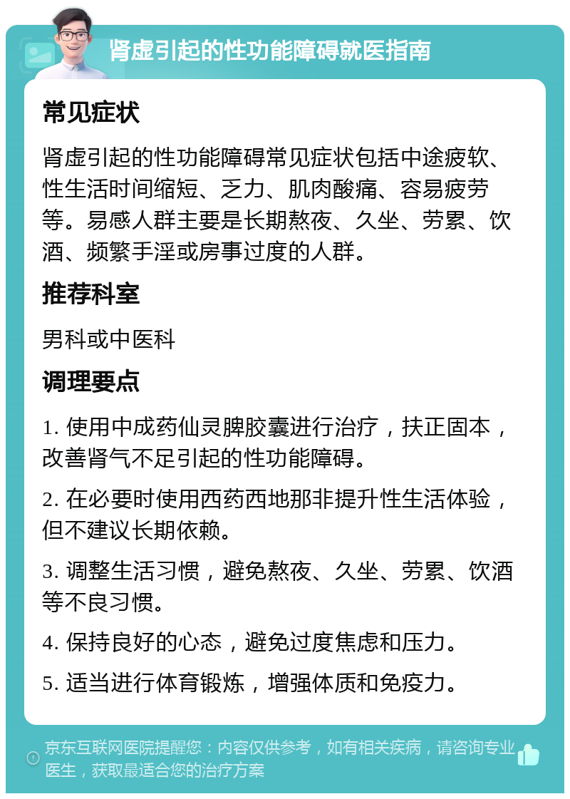 肾虚引起的性功能障碍就医指南 常见症状 肾虚引起的性功能障碍常见症状包括中途疲软、性生活时间缩短、乏力、肌肉酸痛、容易疲劳等。易感人群主要是长期熬夜、久坐、劳累、饮酒、频繁手淫或房事过度的人群。 推荐科室 男科或中医科 调理要点 1. 使用中成药仙灵脾胶囊进行治疗，扶正固本，改善肾气不足引起的性功能障碍。 2. 在必要时使用西药西地那非提升性生活体验，但不建议长期依赖。 3. 调整生活习惯，避免熬夜、久坐、劳累、饮酒等不良习惯。 4. 保持良好的心态，避免过度焦虑和压力。 5. 适当进行体育锻炼，增强体质和免疫力。