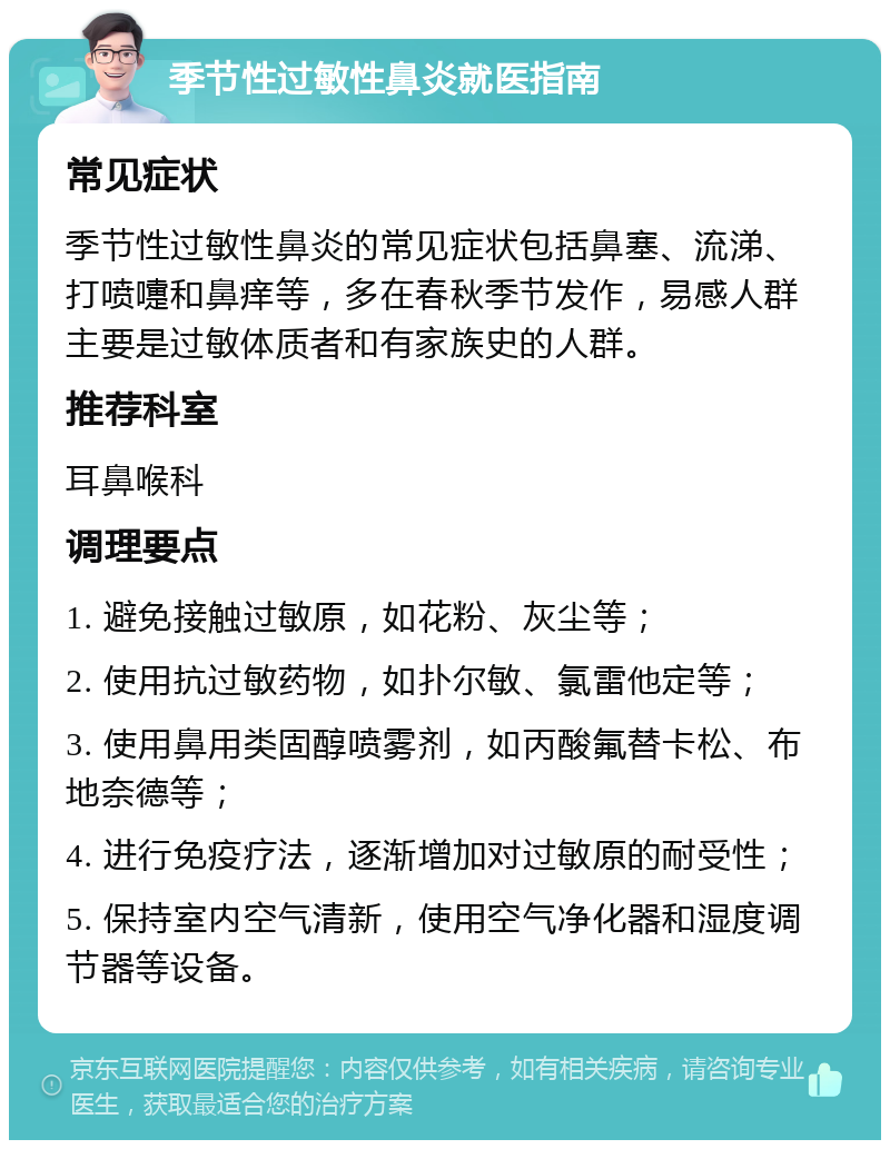 季节性过敏性鼻炎就医指南 常见症状 季节性过敏性鼻炎的常见症状包括鼻塞、流涕、打喷嚏和鼻痒等，多在春秋季节发作，易感人群主要是过敏体质者和有家族史的人群。 推荐科室 耳鼻喉科 调理要点 1. 避免接触过敏原，如花粉、灰尘等； 2. 使用抗过敏药物，如扑尔敏、氯雷他定等； 3. 使用鼻用类固醇喷雾剂，如丙酸氟替卡松、布地奈德等； 4. 进行免疫疗法，逐渐增加对过敏原的耐受性； 5. 保持室内空气清新，使用空气净化器和湿度调节器等设备。