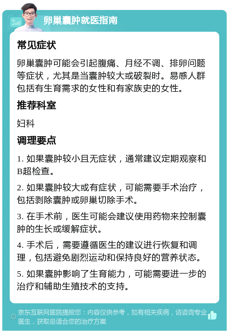 卵巢囊肿就医指南 常见症状 卵巢囊肿可能会引起腹痛、月经不调、排卵问题等症状，尤其是当囊肿较大或破裂时。易感人群包括有生育需求的女性和有家族史的女性。 推荐科室 妇科 调理要点 1. 如果囊肿较小且无症状，通常建议定期观察和B超检查。 2. 如果囊肿较大或有症状，可能需要手术治疗，包括剥除囊肿或卵巢切除手术。 3. 在手术前，医生可能会建议使用药物来控制囊肿的生长或缓解症状。 4. 手术后，需要遵循医生的建议进行恢复和调理，包括避免剧烈运动和保持良好的营养状态。 5. 如果囊肿影响了生育能力，可能需要进一步的治疗和辅助生殖技术的支持。