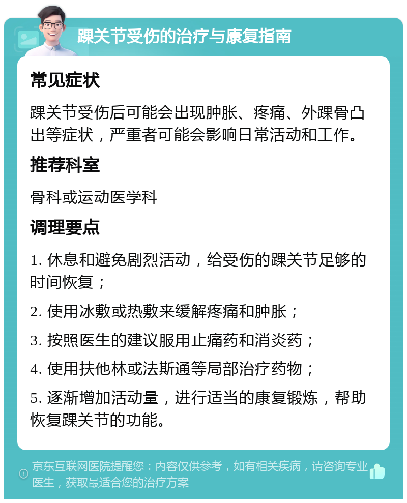 踝关节受伤的治疗与康复指南 常见症状 踝关节受伤后可能会出现肿胀、疼痛、外踝骨凸出等症状，严重者可能会影响日常活动和工作。 推荐科室 骨科或运动医学科 调理要点 1. 休息和避免剧烈活动，给受伤的踝关节足够的时间恢复； 2. 使用冰敷或热敷来缓解疼痛和肿胀； 3. 按照医生的建议服用止痛药和消炎药； 4. 使用扶他林或法斯通等局部治疗药物； 5. 逐渐增加活动量，进行适当的康复锻炼，帮助恢复踝关节的功能。