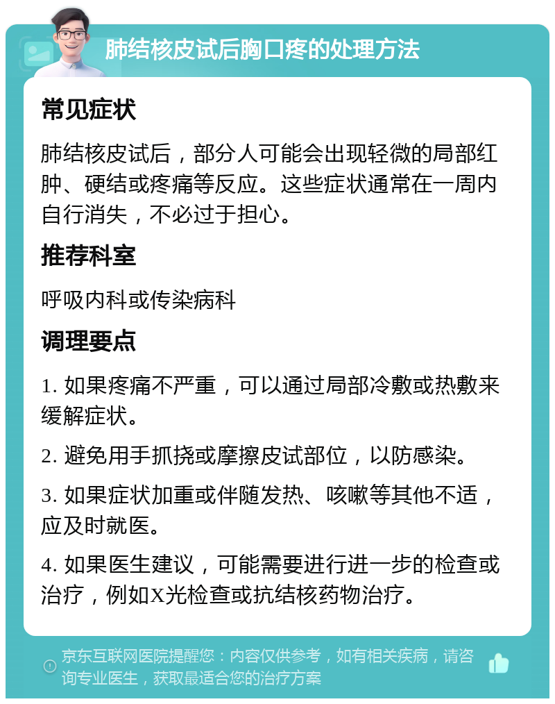 肺结核皮试后胸口疼的处理方法 常见症状 肺结核皮试后，部分人可能会出现轻微的局部红肿、硬结或疼痛等反应。这些症状通常在一周内自行消失，不必过于担心。 推荐科室 呼吸内科或传染病科 调理要点 1. 如果疼痛不严重，可以通过局部冷敷或热敷来缓解症状。 2. 避免用手抓挠或摩擦皮试部位，以防感染。 3. 如果症状加重或伴随发热、咳嗽等其他不适，应及时就医。 4. 如果医生建议，可能需要进行进一步的检查或治疗，例如X光检查或抗结核药物治疗。