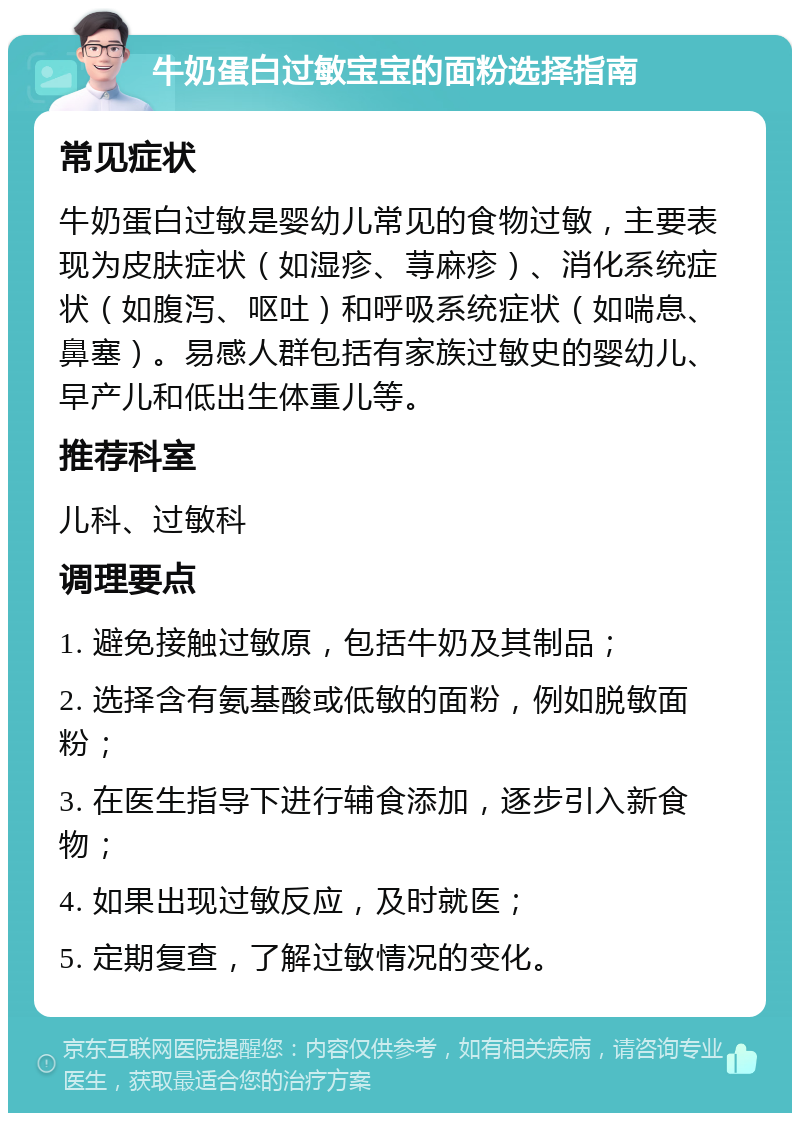 牛奶蛋白过敏宝宝的面粉选择指南 常见症状 牛奶蛋白过敏是婴幼儿常见的食物过敏，主要表现为皮肤症状（如湿疹、荨麻疹）、消化系统症状（如腹泻、呕吐）和呼吸系统症状（如喘息、鼻塞）。易感人群包括有家族过敏史的婴幼儿、早产儿和低出生体重儿等。 推荐科室 儿科、过敏科 调理要点 1. 避免接触过敏原，包括牛奶及其制品； 2. 选择含有氨基酸或低敏的面粉，例如脱敏面粉； 3. 在医生指导下进行辅食添加，逐步引入新食物； 4. 如果出现过敏反应，及时就医； 5. 定期复查，了解过敏情况的变化。