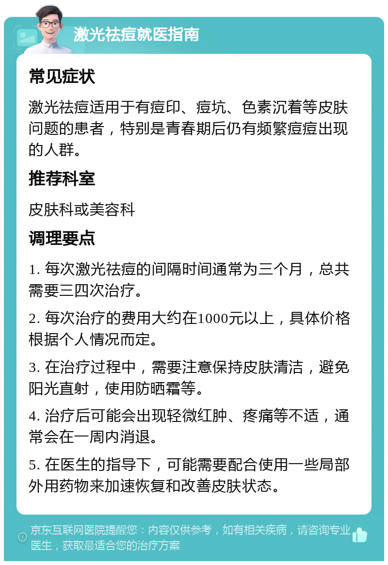 激光祛痘就医指南 常见症状 激光祛痘适用于有痘印、痘坑、色素沉着等皮肤问题的患者，特别是青春期后仍有频繁痘痘出现的人群。 推荐科室 皮肤科或美容科 调理要点 1. 每次激光祛痘的间隔时间通常为三个月，总共需要三四次治疗。 2. 每次治疗的费用大约在1000元以上，具体价格根据个人情况而定。 3. 在治疗过程中，需要注意保持皮肤清洁，避免阳光直射，使用防晒霜等。 4. 治疗后可能会出现轻微红肿、疼痛等不适，通常会在一周内消退。 5. 在医生的指导下，可能需要配合使用一些局部外用药物来加速恢复和改善皮肤状态。