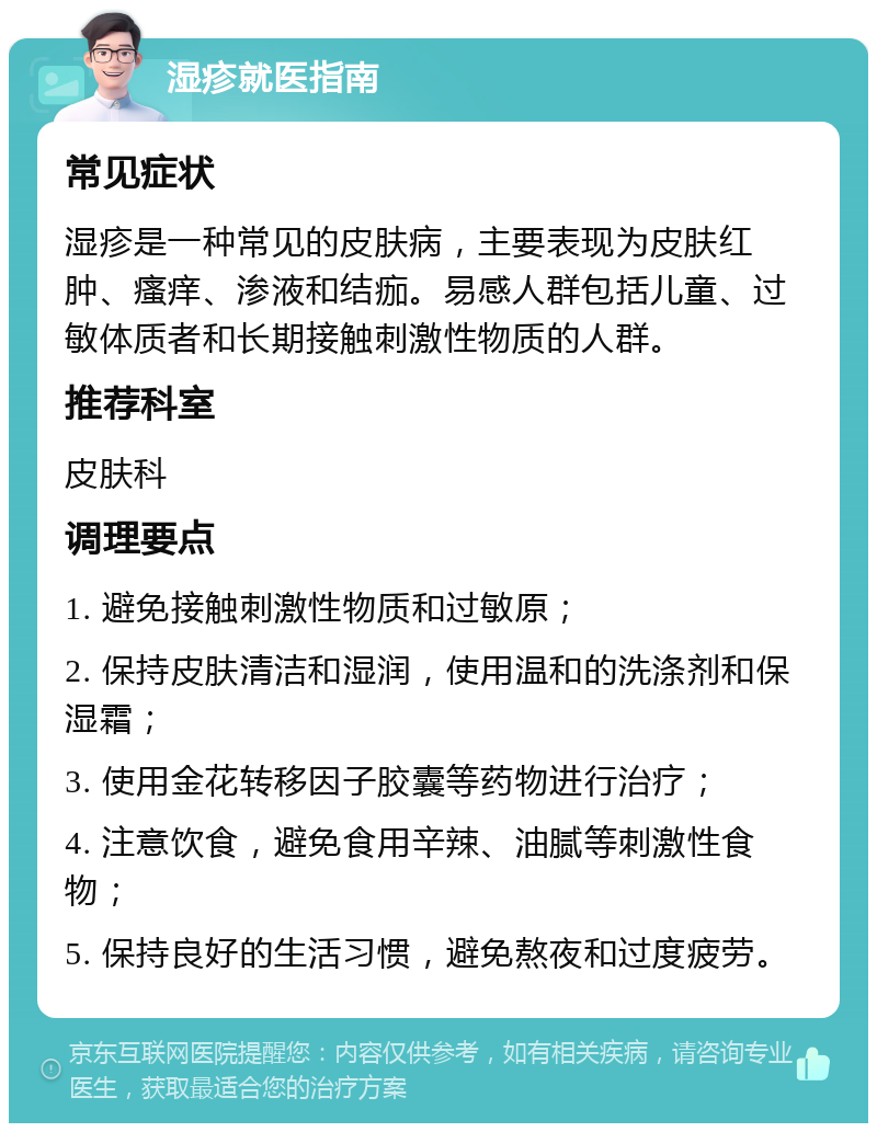 湿疹就医指南 常见症状 湿疹是一种常见的皮肤病，主要表现为皮肤红肿、瘙痒、渗液和结痂。易感人群包括儿童、过敏体质者和长期接触刺激性物质的人群。 推荐科室 皮肤科 调理要点 1. 避免接触刺激性物质和过敏原； 2. 保持皮肤清洁和湿润，使用温和的洗涤剂和保湿霜； 3. 使用金花转移因子胶囊等药物进行治疗； 4. 注意饮食，避免食用辛辣、油腻等刺激性食物； 5. 保持良好的生活习惯，避免熬夜和过度疲劳。