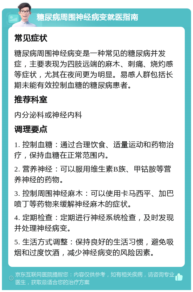 糖尿病周围神经病变就医指南 常见症状 糖尿病周围神经病变是一种常见的糖尿病并发症，主要表现为四肢远端的麻木、刺痛、烧灼感等症状，尤其在夜间更为明显。易感人群包括长期未能有效控制血糖的糖尿病患者。 推荐科室 内分泌科或神经内科 调理要点 1. 控制血糖：通过合理饮食、适量运动和药物治疗，保持血糖在正常范围内。 2. 营养神经：可以服用维生素B族、甲钴胺等营养神经的药物。 3. 控制周围神经麻木：可以使用卡马西平、加巴喷丁等药物来缓解神经麻木的症状。 4. 定期检查：定期进行神经系统检查，及时发现并处理神经病变。 5. 生活方式调整：保持良好的生活习惯，避免吸烟和过度饮酒，减少神经病变的风险因素。