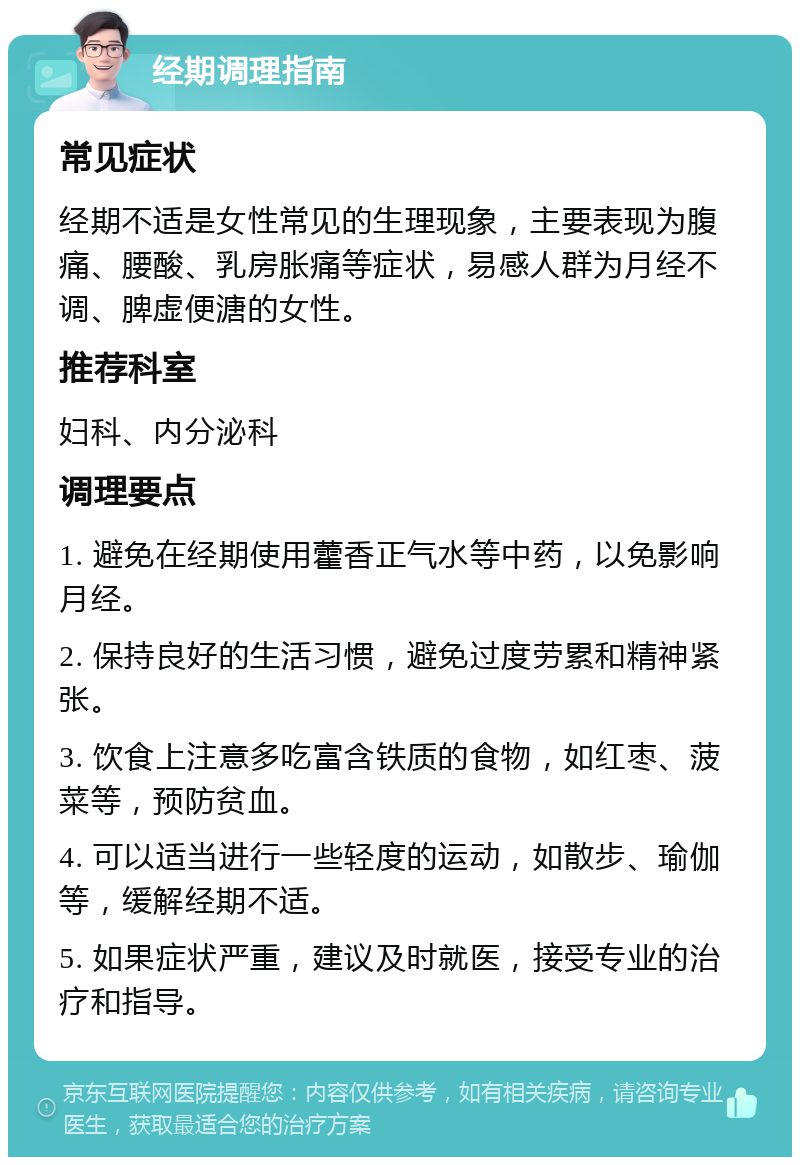 经期调理指南 常见症状 经期不适是女性常见的生理现象，主要表现为腹痛、腰酸、乳房胀痛等症状，易感人群为月经不调、脾虚便溏的女性。 推荐科室 妇科、内分泌科 调理要点 1. 避免在经期使用藿香正气水等中药，以免影响月经。 2. 保持良好的生活习惯，避免过度劳累和精神紧张。 3. 饮食上注意多吃富含铁质的食物，如红枣、菠菜等，预防贫血。 4. 可以适当进行一些轻度的运动，如散步、瑜伽等，缓解经期不适。 5. 如果症状严重，建议及时就医，接受专业的治疗和指导。