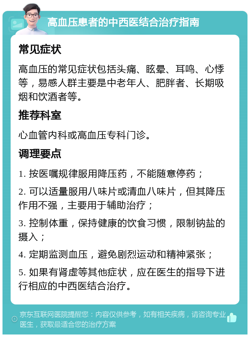 高血压患者的中西医结合治疗指南 常见症状 高血压的常见症状包括头痛、眩晕、耳鸣、心悸等，易感人群主要是中老年人、肥胖者、长期吸烟和饮酒者等。 推荐科室 心血管内科或高血压专科门诊。 调理要点 1. 按医嘱规律服用降压药，不能随意停药； 2. 可以适量服用八味片或清血八味片，但其降压作用不强，主要用于辅助治疗； 3. 控制体重，保持健康的饮食习惯，限制钠盐的摄入； 4. 定期监测血压，避免剧烈运动和精神紧张； 5. 如果有肾虚等其他症状，应在医生的指导下进行相应的中西医结合治疗。