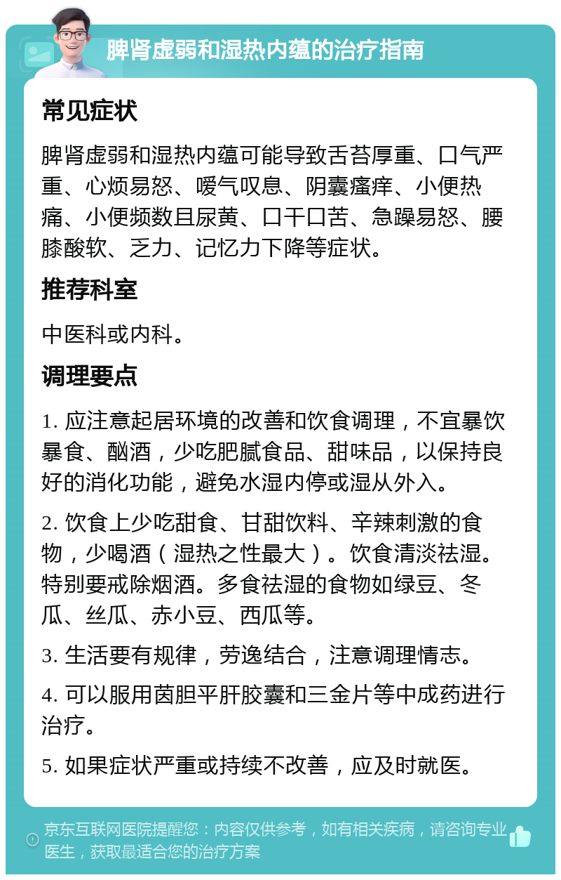 脾肾虚弱和湿热内蕴的治疗指南 常见症状 脾肾虚弱和湿热内蕴可能导致舌苔厚重、口气严重、心烦易怒、嗳气叹息、阴囊瘙痒、小便热痛、小便频数且尿黄、口干口苦、急躁易怒、腰膝酸软、乏力、记忆力下降等症状。 推荐科室 中医科或内科。 调理要点 1. 应注意起居环境的改善和饮食调理，不宜暴饮暴食、酗酒，少吃肥腻食品、甜味品，以保持良好的消化功能，避免水湿内停或湿从外入。 2. 饮食上少吃甜食、甘甜饮料、辛辣刺激的食物，少喝酒（湿热之性最大）。饮食清淡祛湿。特别要戒除烟酒。多食祛湿的食物如绿豆、冬瓜、丝瓜、赤小豆、西瓜等。 3. 生活要有规律，劳逸结合，注意调理情志。 4. 可以服用茵胆平肝胶囊和三金片等中成药进行治疗。 5. 如果症状严重或持续不改善，应及时就医。