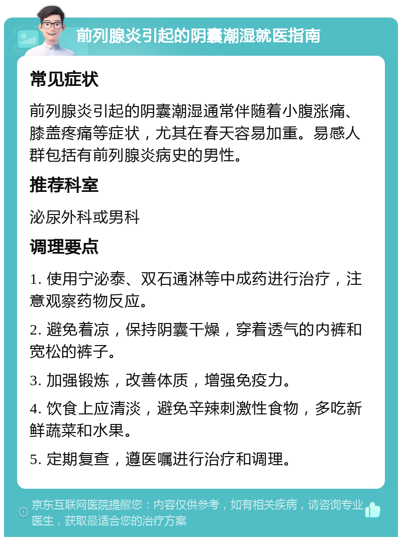 前列腺炎引起的阴囊潮湿就医指南 常见症状 前列腺炎引起的阴囊潮湿通常伴随着小腹涨痛、膝盖疼痛等症状，尤其在春天容易加重。易感人群包括有前列腺炎病史的男性。 推荐科室 泌尿外科或男科 调理要点 1. 使用宁泌泰、双石通淋等中成药进行治疗，注意观察药物反应。 2. 避免着凉，保持阴囊干燥，穿着透气的内裤和宽松的裤子。 3. 加强锻炼，改善体质，增强免疫力。 4. 饮食上应清淡，避免辛辣刺激性食物，多吃新鲜蔬菜和水果。 5. 定期复查，遵医嘱进行治疗和调理。