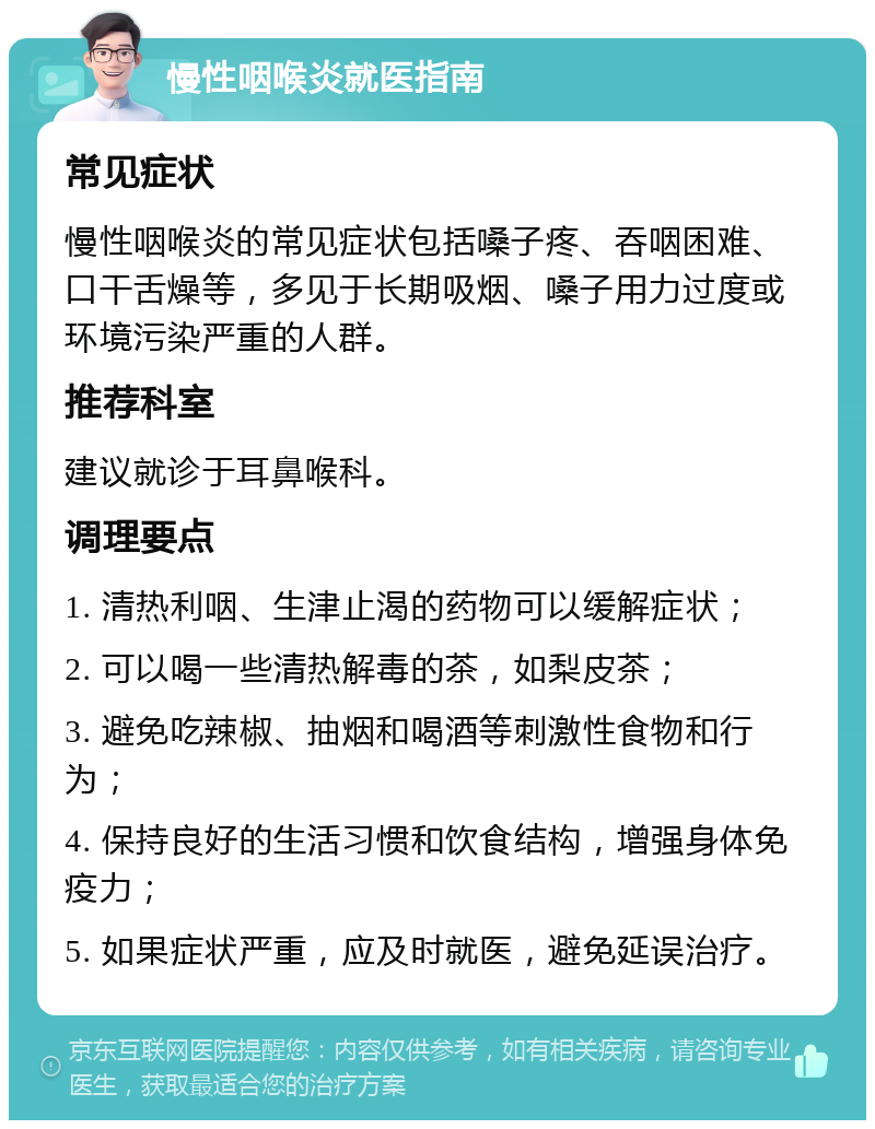 慢性咽喉炎就医指南 常见症状 慢性咽喉炎的常见症状包括嗓子疼、吞咽困难、口干舌燥等，多见于长期吸烟、嗓子用力过度或环境污染严重的人群。 推荐科室 建议就诊于耳鼻喉科。 调理要点 1. 清热利咽、生津止渴的药物可以缓解症状； 2. 可以喝一些清热解毒的茶，如梨皮茶； 3. 避免吃辣椒、抽烟和喝酒等刺激性食物和行为； 4. 保持良好的生活习惯和饮食结构，增强身体免疫力； 5. 如果症状严重，应及时就医，避免延误治疗。