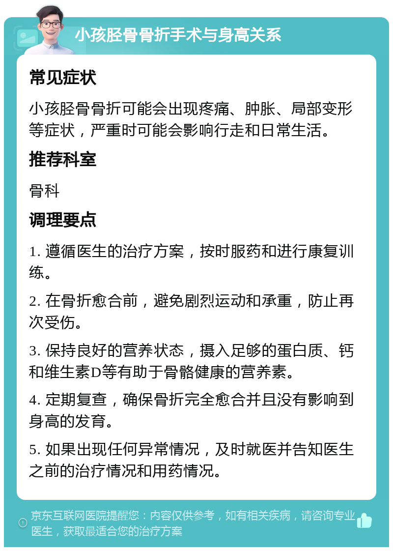 小孩胫骨骨折手术与身高关系 常见症状 小孩胫骨骨折可能会出现疼痛、肿胀、局部变形等症状，严重时可能会影响行走和日常生活。 推荐科室 骨科 调理要点 1. 遵循医生的治疗方案，按时服药和进行康复训练。 2. 在骨折愈合前，避免剧烈运动和承重，防止再次受伤。 3. 保持良好的营养状态，摄入足够的蛋白质、钙和维生素D等有助于骨骼健康的营养素。 4. 定期复查，确保骨折完全愈合并且没有影响到身高的发育。 5. 如果出现任何异常情况，及时就医并告知医生之前的治疗情况和用药情况。