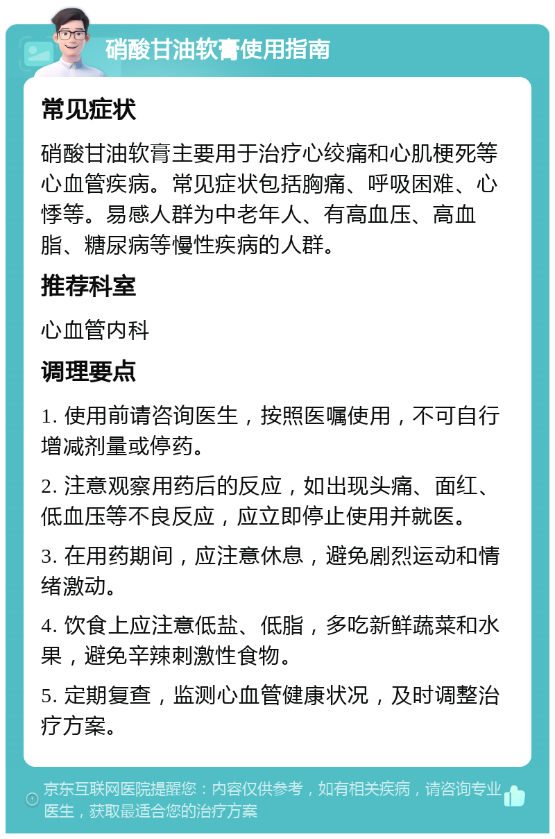 硝酸甘油软膏使用指南 常见症状 硝酸甘油软膏主要用于治疗心绞痛和心肌梗死等心血管疾病。常见症状包括胸痛、呼吸困难、心悸等。易感人群为中老年人、有高血压、高血脂、糖尿病等慢性疾病的人群。 推荐科室 心血管内科 调理要点 1. 使用前请咨询医生，按照医嘱使用，不可自行增减剂量或停药。 2. 注意观察用药后的反应，如出现头痛、面红、低血压等不良反应，应立即停止使用并就医。 3. 在用药期间，应注意休息，避免剧烈运动和情绪激动。 4. 饮食上应注意低盐、低脂，多吃新鲜蔬菜和水果，避免辛辣刺激性食物。 5. 定期复查，监测心血管健康状况，及时调整治疗方案。