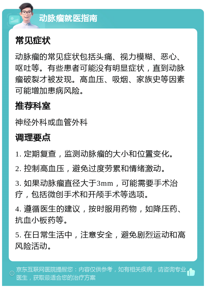 动脉瘤就医指南 常见症状 动脉瘤的常见症状包括头痛、视力模糊、恶心、呕吐等。有些患者可能没有明显症状，直到动脉瘤破裂才被发现。高血压、吸烟、家族史等因素可能增加患病风险。 推荐科室 神经外科或血管外科 调理要点 1. 定期复查，监测动脉瘤的大小和位置变化。 2. 控制高血压，避免过度劳累和情绪激动。 3. 如果动脉瘤直径大于3mm，可能需要手术治疗，包括微创手术和开颅手术等选项。 4. 遵循医生的建议，按时服用药物，如降压药、抗血小板药等。 5. 在日常生活中，注意安全，避免剧烈运动和高风险活动。