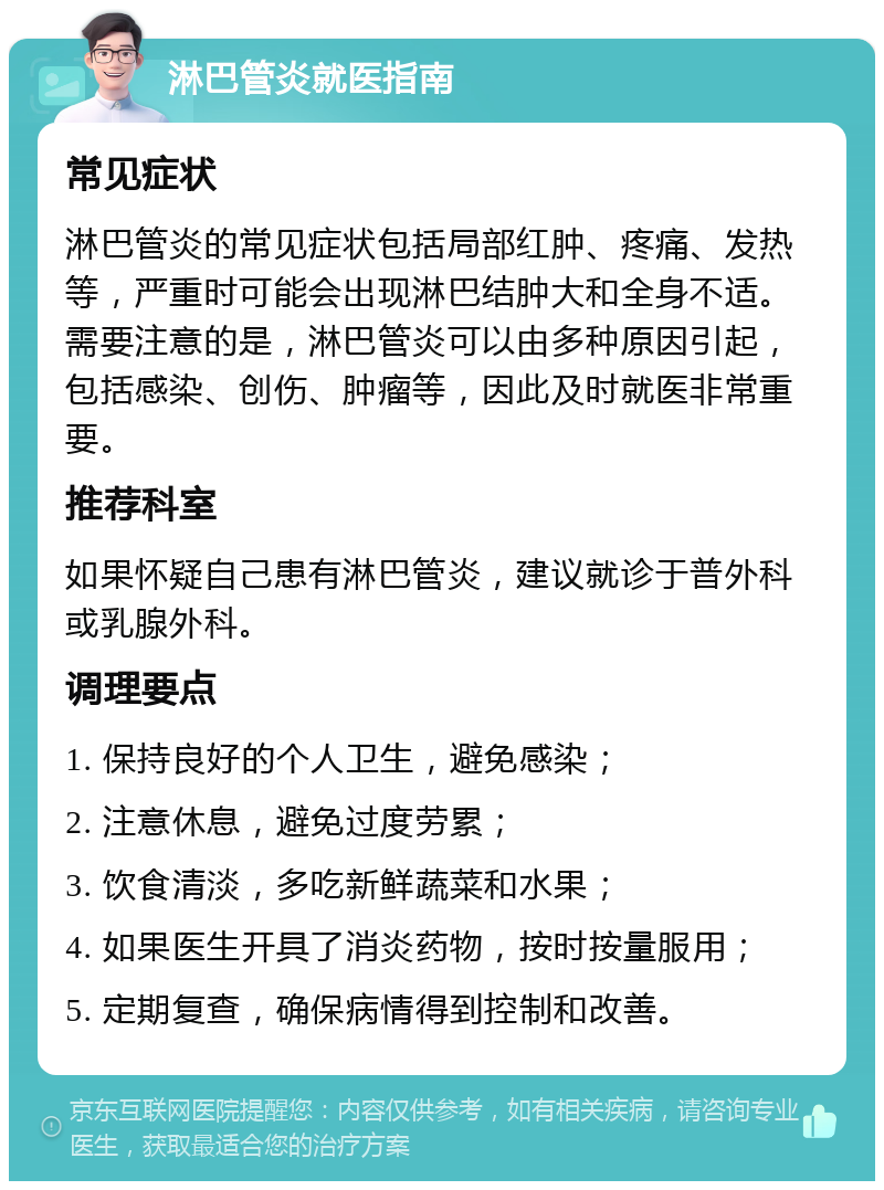 淋巴管炎就医指南 常见症状 淋巴管炎的常见症状包括局部红肿、疼痛、发热等，严重时可能会出现淋巴结肿大和全身不适。需要注意的是，淋巴管炎可以由多种原因引起，包括感染、创伤、肿瘤等，因此及时就医非常重要。 推荐科室 如果怀疑自己患有淋巴管炎，建议就诊于普外科或乳腺外科。 调理要点 1. 保持良好的个人卫生，避免感染； 2. 注意休息，避免过度劳累； 3. 饮食清淡，多吃新鲜蔬菜和水果； 4. 如果医生开具了消炎药物，按时按量服用； 5. 定期复查，确保病情得到控制和改善。