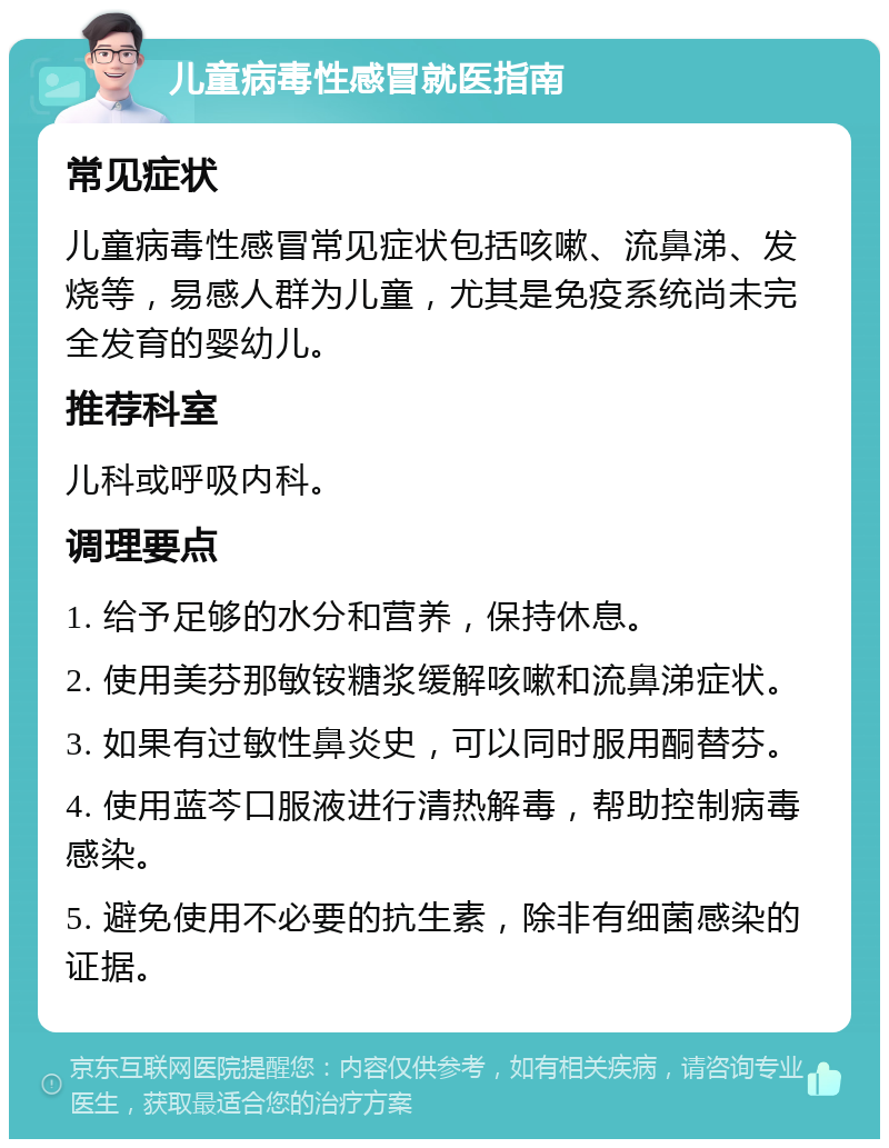 儿童病毒性感冒就医指南 常见症状 儿童病毒性感冒常见症状包括咳嗽、流鼻涕、发烧等，易感人群为儿童，尤其是免疫系统尚未完全发育的婴幼儿。 推荐科室 儿科或呼吸内科。 调理要点 1. 给予足够的水分和营养，保持休息。 2. 使用美芬那敏铵糖浆缓解咳嗽和流鼻涕症状。 3. 如果有过敏性鼻炎史，可以同时服用酮替芬。 4. 使用蓝芩口服液进行清热解毒，帮助控制病毒感染。 5. 避免使用不必要的抗生素，除非有细菌感染的证据。