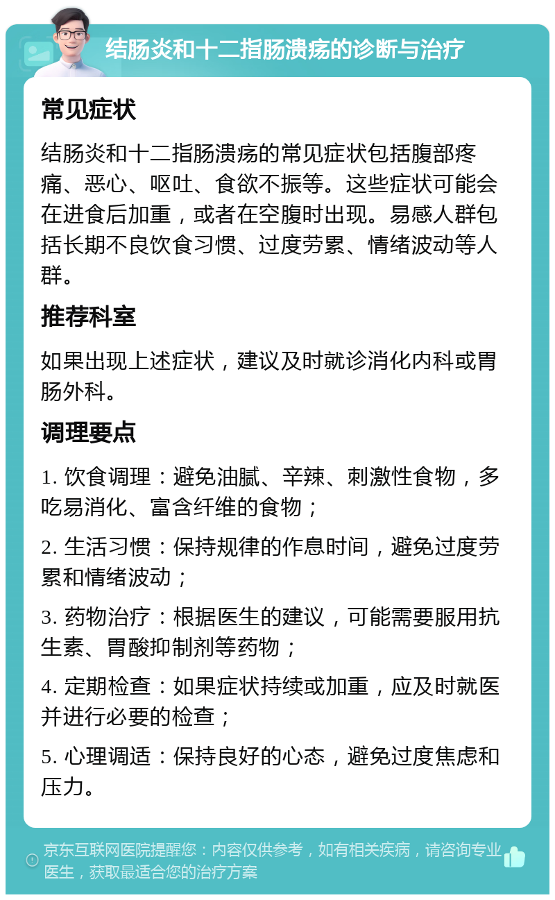 结肠炎和十二指肠溃疡的诊断与治疗 常见症状 结肠炎和十二指肠溃疡的常见症状包括腹部疼痛、恶心、呕吐、食欲不振等。这些症状可能会在进食后加重，或者在空腹时出现。易感人群包括长期不良饮食习惯、过度劳累、情绪波动等人群。 推荐科室 如果出现上述症状，建议及时就诊消化内科或胃肠外科。 调理要点 1. 饮食调理：避免油腻、辛辣、刺激性食物，多吃易消化、富含纤维的食物； 2. 生活习惯：保持规律的作息时间，避免过度劳累和情绪波动； 3. 药物治疗：根据医生的建议，可能需要服用抗生素、胃酸抑制剂等药物； 4. 定期检查：如果症状持续或加重，应及时就医并进行必要的检查； 5. 心理调适：保持良好的心态，避免过度焦虑和压力。