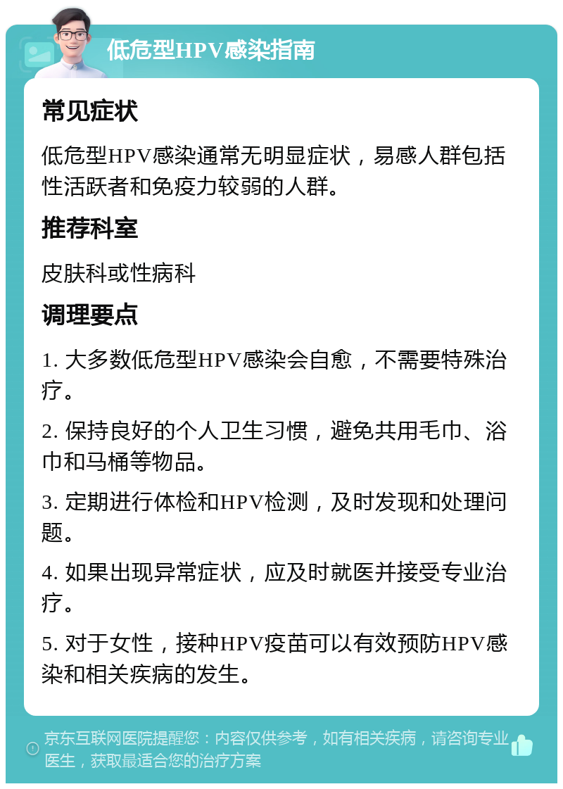 低危型HPV感染指南 常见症状 低危型HPV感染通常无明显症状，易感人群包括性活跃者和免疫力较弱的人群。 推荐科室 皮肤科或性病科 调理要点 1. 大多数低危型HPV感染会自愈，不需要特殊治疗。 2. 保持良好的个人卫生习惯，避免共用毛巾、浴巾和马桶等物品。 3. 定期进行体检和HPV检测，及时发现和处理问题。 4. 如果出现异常症状，应及时就医并接受专业治疗。 5. 对于女性，接种HPV疫苗可以有效预防HPV感染和相关疾病的发生。