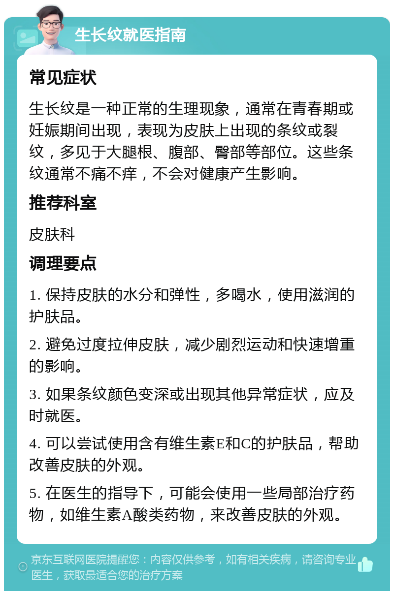 生长纹就医指南 常见症状 生长纹是一种正常的生理现象，通常在青春期或妊娠期间出现，表现为皮肤上出现的条纹或裂纹，多见于大腿根、腹部、臀部等部位。这些条纹通常不痛不痒，不会对健康产生影响。 推荐科室 皮肤科 调理要点 1. 保持皮肤的水分和弹性，多喝水，使用滋润的护肤品。 2. 避免过度拉伸皮肤，减少剧烈运动和快速增重的影响。 3. 如果条纹颜色变深或出现其他异常症状，应及时就医。 4. 可以尝试使用含有维生素E和C的护肤品，帮助改善皮肤的外观。 5. 在医生的指导下，可能会使用一些局部治疗药物，如维生素A酸类药物，来改善皮肤的外观。