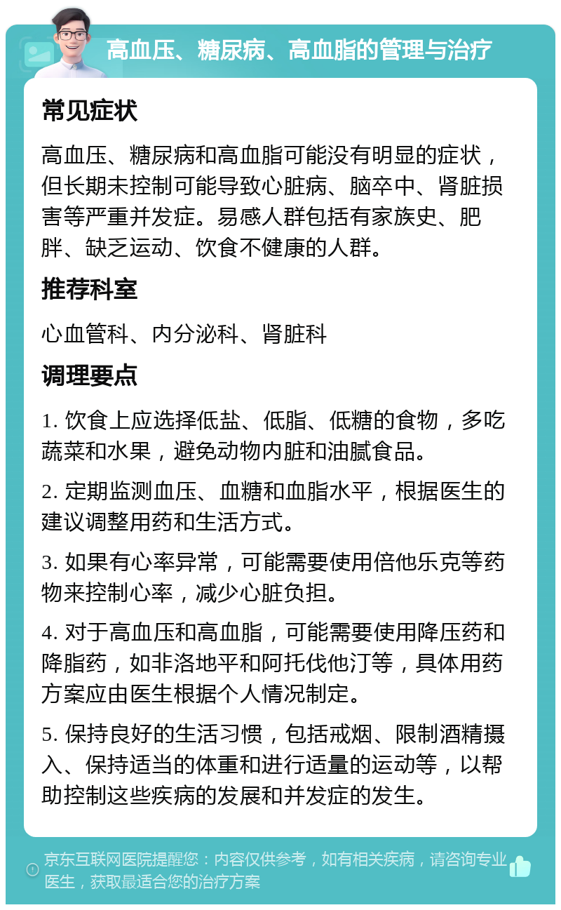 高血压、糖尿病、高血脂的管理与治疗 常见症状 高血压、糖尿病和高血脂可能没有明显的症状，但长期未控制可能导致心脏病、脑卒中、肾脏损害等严重并发症。易感人群包括有家族史、肥胖、缺乏运动、饮食不健康的人群。 推荐科室 心血管科、内分泌科、肾脏科 调理要点 1. 饮食上应选择低盐、低脂、低糖的食物，多吃蔬菜和水果，避免动物内脏和油腻食品。 2. 定期监测血压、血糖和血脂水平，根据医生的建议调整用药和生活方式。 3. 如果有心率异常，可能需要使用倍他乐克等药物来控制心率，减少心脏负担。 4. 对于高血压和高血脂，可能需要使用降压药和降脂药，如非洛地平和阿托伐他汀等，具体用药方案应由医生根据个人情况制定。 5. 保持良好的生活习惯，包括戒烟、限制酒精摄入、保持适当的体重和进行适量的运动等，以帮助控制这些疾病的发展和并发症的发生。