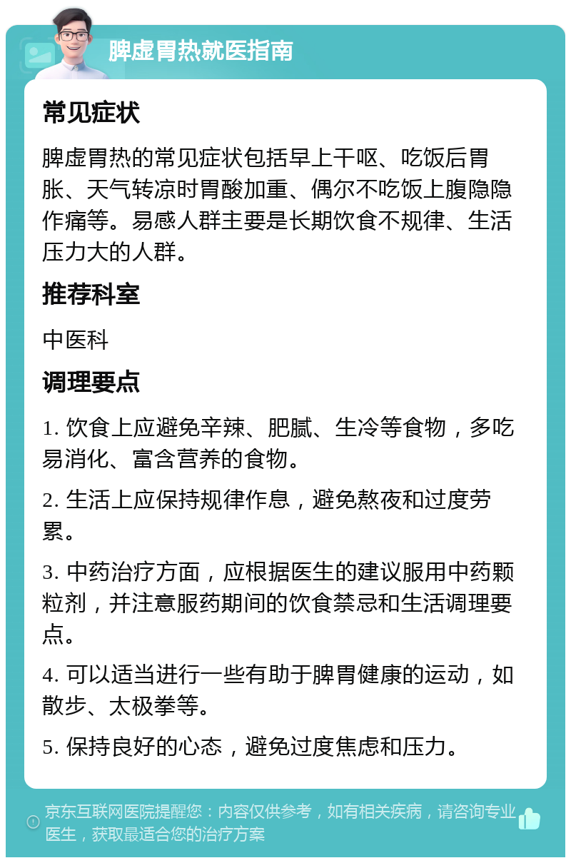 脾虚胃热就医指南 常见症状 脾虚胃热的常见症状包括早上干呕、吃饭后胃胀、天气转凉时胃酸加重、偶尔不吃饭上腹隐隐作痛等。易感人群主要是长期饮食不规律、生活压力大的人群。 推荐科室 中医科 调理要点 1. 饮食上应避免辛辣、肥腻、生冷等食物，多吃易消化、富含营养的食物。 2. 生活上应保持规律作息，避免熬夜和过度劳累。 3. 中药治疗方面，应根据医生的建议服用中药颗粒剂，并注意服药期间的饮食禁忌和生活调理要点。 4. 可以适当进行一些有助于脾胃健康的运动，如散步、太极拳等。 5. 保持良好的心态，避免过度焦虑和压力。