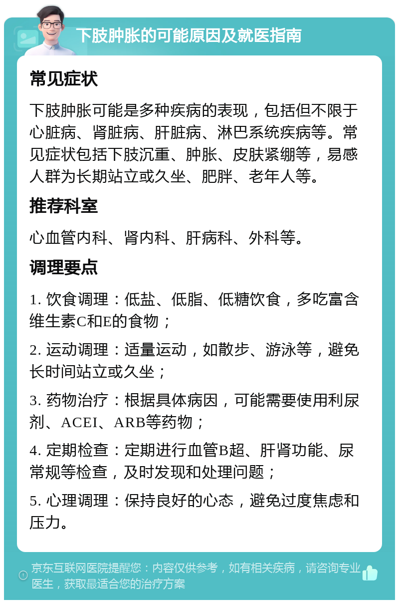 下肢肿胀的可能原因及就医指南 常见症状 下肢肿胀可能是多种疾病的表现，包括但不限于心脏病、肾脏病、肝脏病、淋巴系统疾病等。常见症状包括下肢沉重、肿胀、皮肤紧绷等，易感人群为长期站立或久坐、肥胖、老年人等。 推荐科室 心血管内科、肾内科、肝病科、外科等。 调理要点 1. 饮食调理：低盐、低脂、低糖饮食，多吃富含维生素C和E的食物； 2. 运动调理：适量运动，如散步、游泳等，避免长时间站立或久坐； 3. 药物治疗：根据具体病因，可能需要使用利尿剂、ACEI、ARB等药物； 4. 定期检查：定期进行血管B超、肝肾功能、尿常规等检查，及时发现和处理问题； 5. 心理调理：保持良好的心态，避免过度焦虑和压力。