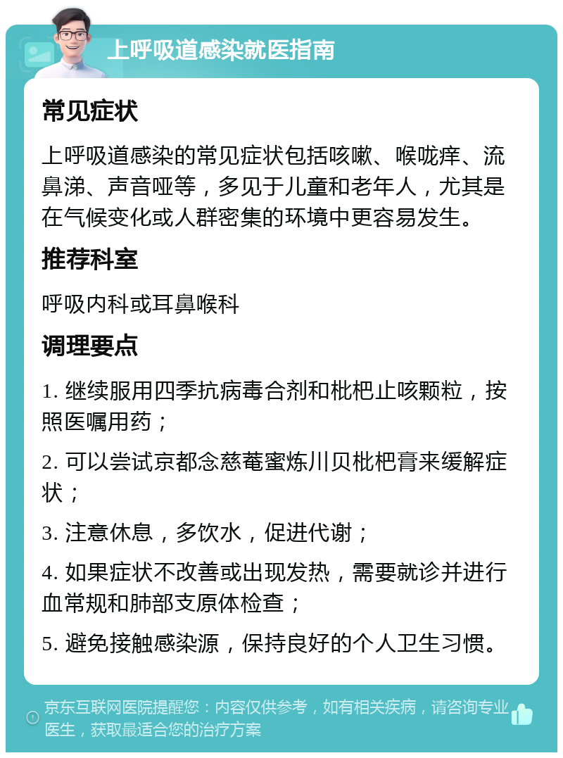 上呼吸道感染就医指南 常见症状 上呼吸道感染的常见症状包括咳嗽、喉咙痒、流鼻涕、声音哑等，多见于儿童和老年人，尤其是在气候变化或人群密集的环境中更容易发生。 推荐科室 呼吸内科或耳鼻喉科 调理要点 1. 继续服用四季抗病毒合剂和枇杷止咳颗粒，按照医嘱用药； 2. 可以尝试京都念慈菴蜜炼川贝枇杷膏来缓解症状； 3. 注意休息，多饮水，促进代谢； 4. 如果症状不改善或出现发热，需要就诊并进行血常规和肺部支原体检查； 5. 避免接触感染源，保持良好的个人卫生习惯。