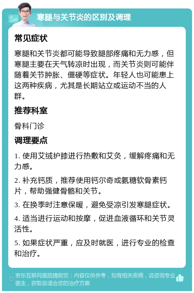 寒腿与关节炎的区别及调理 常见症状 寒腿和关节炎都可能导致腿部疼痛和无力感，但寒腿主要在天气转凉时出现，而关节炎则可能伴随着关节肿胀、僵硬等症状。年轻人也可能患上这两种疾病，尤其是长期站立或运动不当的人群。 推荐科室 骨科门诊 调理要点 1. 使用艾绒护膝进行热敷和艾灸，缓解疼痛和无力感。 2. 补充钙质，推荐使用钙尔奇或氨糖软骨素钙片，帮助强健骨骼和关节。 3. 在换季时注意保暖，避免受凉引发寒腿症状。 4. 适当进行运动和按摩，促进血液循环和关节灵活性。 5. 如果症状严重，应及时就医，进行专业的检查和治疗。