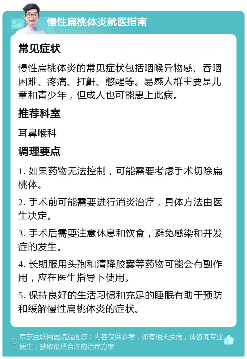 慢性扁桃体炎就医指南 常见症状 慢性扁桃体炎的常见症状包括咽喉异物感、吞咽困难、疼痛、打鼾、憋醒等。易感人群主要是儿童和青少年，但成人也可能患上此病。 推荐科室 耳鼻喉科 调理要点 1. 如果药物无法控制，可能需要考虑手术切除扁桃体。 2. 手术前可能需要进行消炎治疗，具体方法由医生决定。 3. 手术后需要注意休息和饮食，避免感染和并发症的发生。 4. 长期服用头孢和清降胶囊等药物可能会有副作用，应在医生指导下使用。 5. 保持良好的生活习惯和充足的睡眠有助于预防和缓解慢性扁桃体炎的症状。