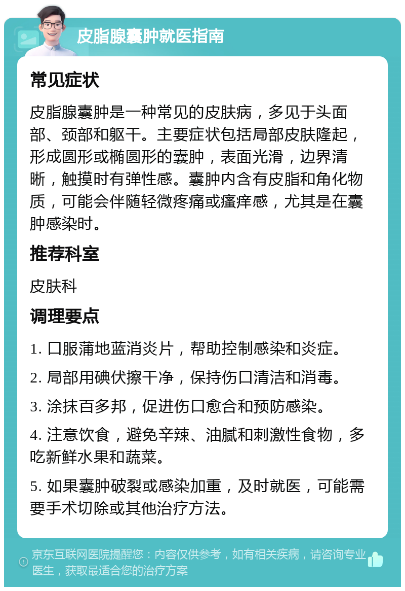 皮脂腺囊肿就医指南 常见症状 皮脂腺囊肿是一种常见的皮肤病，多见于头面部、颈部和躯干。主要症状包括局部皮肤隆起，形成圆形或椭圆形的囊肿，表面光滑，边界清晰，触摸时有弹性感。囊肿内含有皮脂和角化物质，可能会伴随轻微疼痛或瘙痒感，尤其是在囊肿感染时。 推荐科室 皮肤科 调理要点 1. 口服蒲地蓝消炎片，帮助控制感染和炎症。 2. 局部用碘伏擦干净，保持伤口清洁和消毒。 3. 涂抹百多邦，促进伤口愈合和预防感染。 4. 注意饮食，避免辛辣、油腻和刺激性食物，多吃新鲜水果和蔬菜。 5. 如果囊肿破裂或感染加重，及时就医，可能需要手术切除或其他治疗方法。