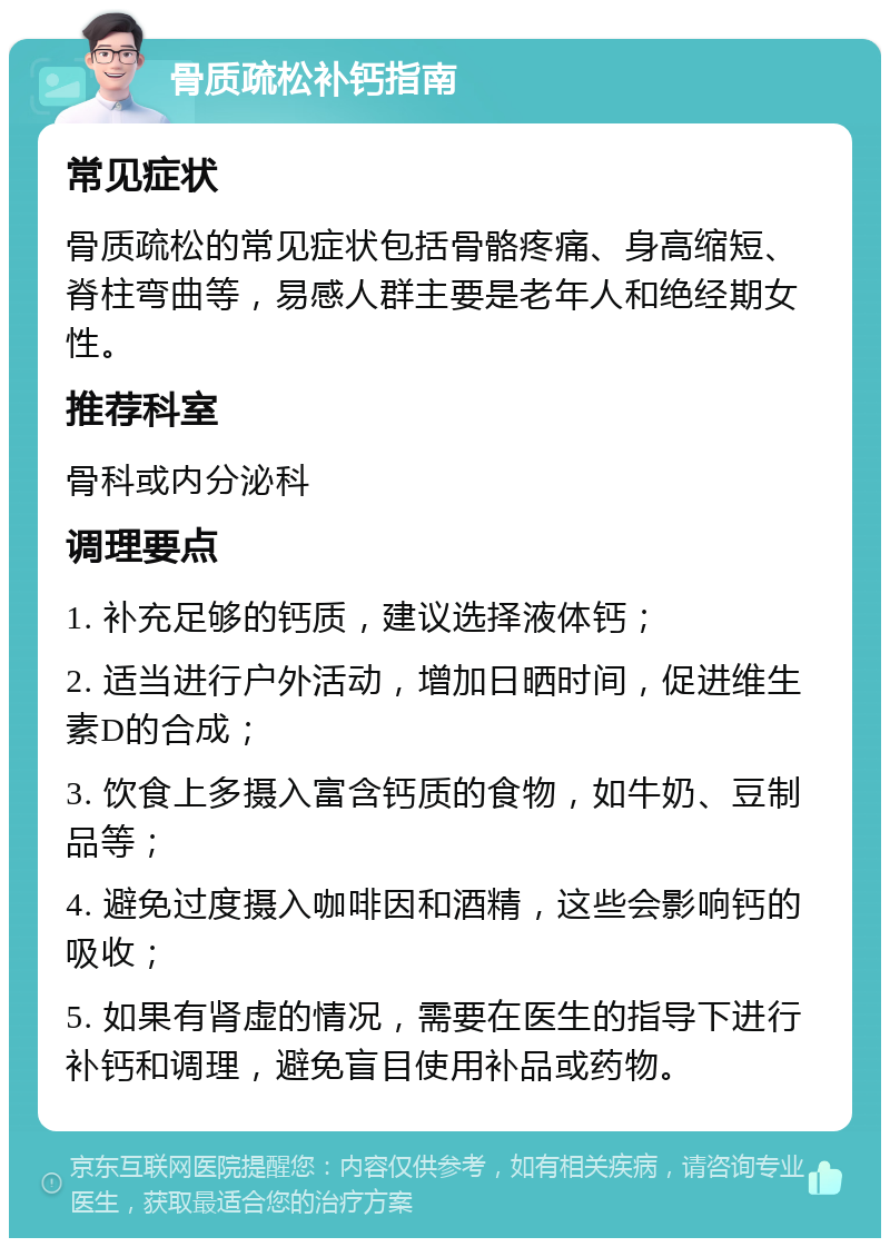 骨质疏松补钙指南 常见症状 骨质疏松的常见症状包括骨骼疼痛、身高缩短、脊柱弯曲等，易感人群主要是老年人和绝经期女性。 推荐科室 骨科或内分泌科 调理要点 1. 补充足够的钙质，建议选择液体钙； 2. 适当进行户外活动，增加日晒时间，促进维生素D的合成； 3. 饮食上多摄入富含钙质的食物，如牛奶、豆制品等； 4. 避免过度摄入咖啡因和酒精，这些会影响钙的吸收； 5. 如果有肾虚的情况，需要在医生的指导下进行补钙和调理，避免盲目使用补品或药物。