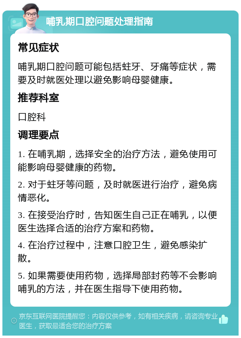 哺乳期口腔问题处理指南 常见症状 哺乳期口腔问题可能包括蛀牙、牙痛等症状，需要及时就医处理以避免影响母婴健康。 推荐科室 口腔科 调理要点 1. 在哺乳期，选择安全的治疗方法，避免使用可能影响母婴健康的药物。 2. 对于蛀牙等问题，及时就医进行治疗，避免病情恶化。 3. 在接受治疗时，告知医生自己正在哺乳，以便医生选择合适的治疗方案和药物。 4. 在治疗过程中，注意口腔卫生，避免感染扩散。 5. 如果需要使用药物，选择局部封药等不会影响哺乳的方法，并在医生指导下使用药物。