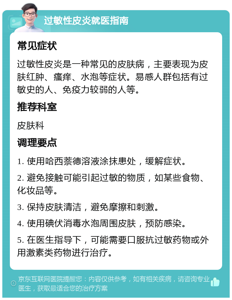 过敏性皮炎就医指南 常见症状 过敏性皮炎是一种常见的皮肤病，主要表现为皮肤红肿、瘙痒、水泡等症状。易感人群包括有过敏史的人、免疫力较弱的人等。 推荐科室 皮肤科 调理要点 1. 使用哈西萘德溶液涂抹患处，缓解症状。 2. 避免接触可能引起过敏的物质，如某些食物、化妆品等。 3. 保持皮肤清洁，避免摩擦和刺激。 4. 使用碘伏消毒水泡周围皮肤，预防感染。 5. 在医生指导下，可能需要口服抗过敏药物或外用激素类药物进行治疗。