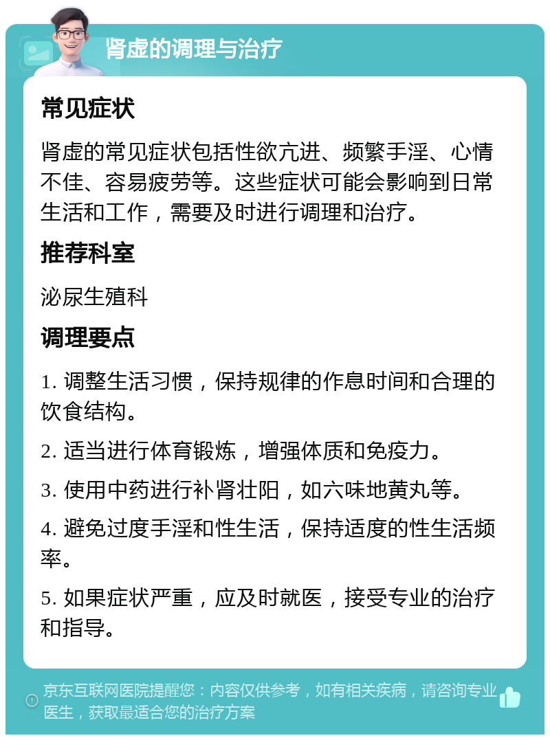 肾虚的调理与治疗 常见症状 肾虚的常见症状包括性欲亢进、频繁手淫、心情不佳、容易疲劳等。这些症状可能会影响到日常生活和工作，需要及时进行调理和治疗。 推荐科室 泌尿生殖科 调理要点 1. 调整生活习惯，保持规律的作息时间和合理的饮食结构。 2. 适当进行体育锻炼，增强体质和免疫力。 3. 使用中药进行补肾壮阳，如六味地黄丸等。 4. 避免过度手淫和性生活，保持适度的性生活频率。 5. 如果症状严重，应及时就医，接受专业的治疗和指导。