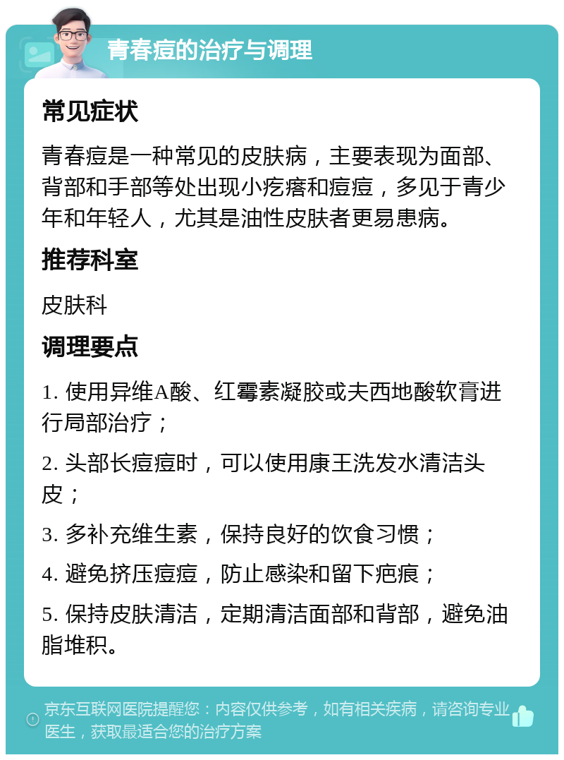 青春痘的治疗与调理 常见症状 青春痘是一种常见的皮肤病，主要表现为面部、背部和手部等处出现小疙瘩和痘痘，多见于青少年和年轻人，尤其是油性皮肤者更易患病。 推荐科室 皮肤科 调理要点 1. 使用异维A酸、红霉素凝胶或夫西地酸软膏进行局部治疗； 2. 头部长痘痘时，可以使用康王洗发水清洁头皮； 3. 多补充维生素，保持良好的饮食习惯； 4. 避免挤压痘痘，防止感染和留下疤痕； 5. 保持皮肤清洁，定期清洁面部和背部，避免油脂堆积。