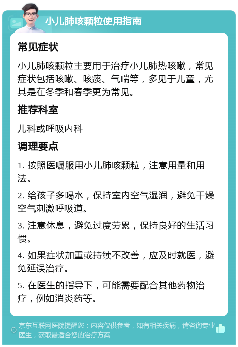 小儿肺咳颗粒使用指南 常见症状 小儿肺咳颗粒主要用于治疗小儿肺热咳嗽，常见症状包括咳嗽、咳痰、气喘等，多见于儿童，尤其是在冬季和春季更为常见。 推荐科室 儿科或呼吸内科 调理要点 1. 按照医嘱服用小儿肺咳颗粒，注意用量和用法。 2. 给孩子多喝水，保持室内空气湿润，避免干燥空气刺激呼吸道。 3. 注意休息，避免过度劳累，保持良好的生活习惯。 4. 如果症状加重或持续不改善，应及时就医，避免延误治疗。 5. 在医生的指导下，可能需要配合其他药物治疗，例如消炎药等。