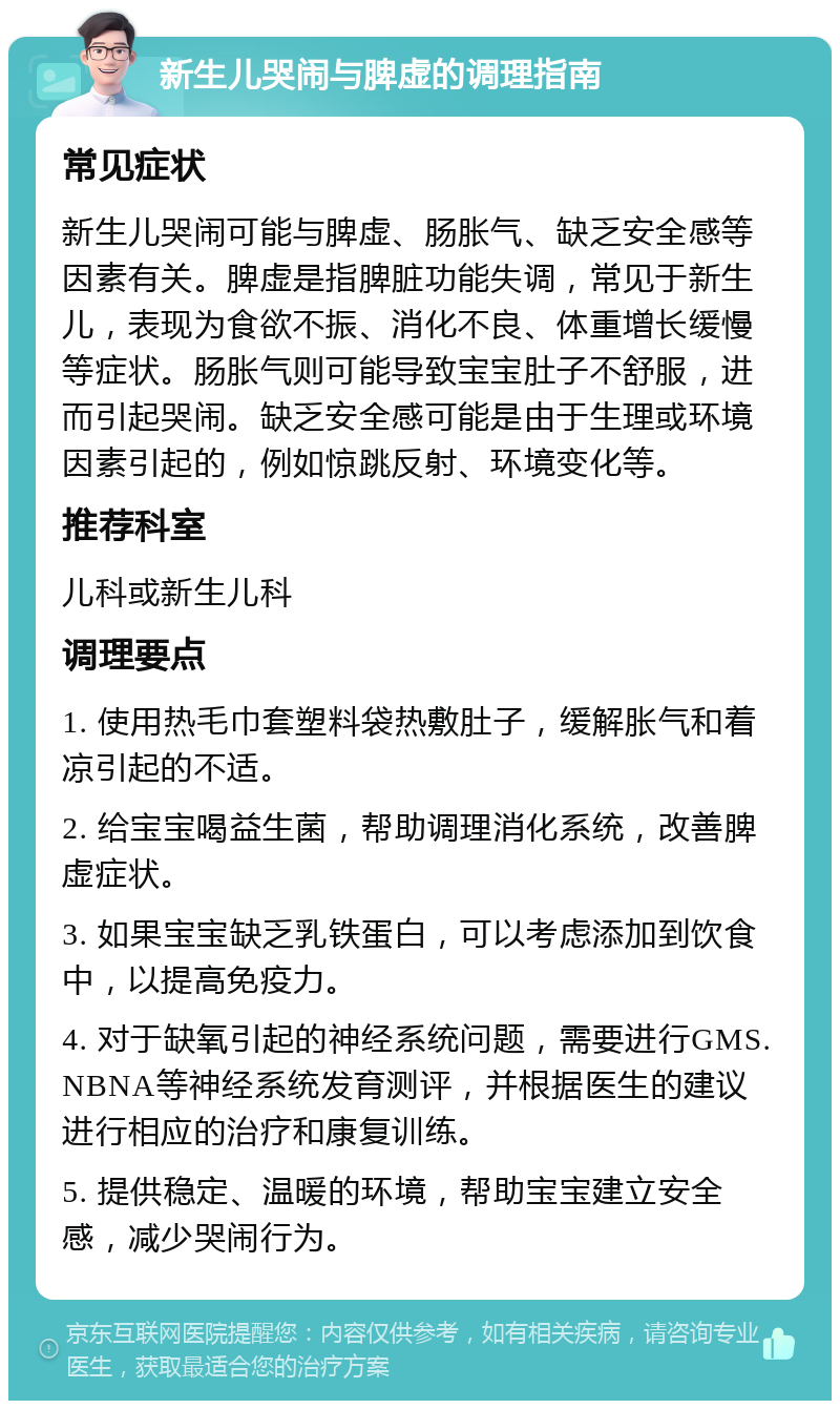 新生儿哭闹与脾虚的调理指南 常见症状 新生儿哭闹可能与脾虚、肠胀气、缺乏安全感等因素有关。脾虚是指脾脏功能失调，常见于新生儿，表现为食欲不振、消化不良、体重增长缓慢等症状。肠胀气则可能导致宝宝肚子不舒服，进而引起哭闹。缺乏安全感可能是由于生理或环境因素引起的，例如惊跳反射、环境变化等。 推荐科室 儿科或新生儿科 调理要点 1. 使用热毛巾套塑料袋热敷肚子，缓解胀气和着凉引起的不适。 2. 给宝宝喝益生菌，帮助调理消化系统，改善脾虚症状。 3. 如果宝宝缺乏乳铁蛋白，可以考虑添加到饮食中，以提高免疫力。 4. 对于缺氧引起的神经系统问题，需要进行GMS.NBNA等神经系统发育测评，并根据医生的建议进行相应的治疗和康复训练。 5. 提供稳定、温暖的环境，帮助宝宝建立安全感，减少哭闹行为。